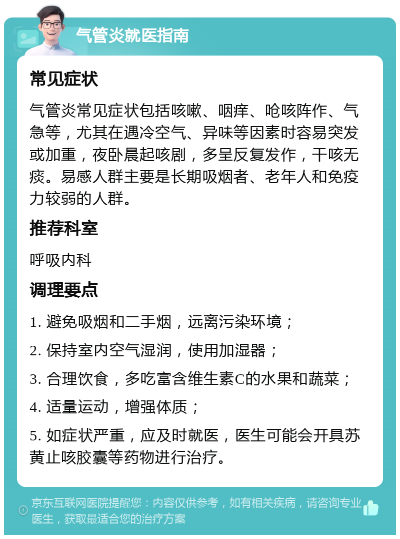 气管炎就医指南 常见症状 气管炎常见症状包括咳嗽、咽痒、呛咳阵作、气急等，尤其在遇冷空气、异味等因素时容易突发或加重，夜卧晨起咳剧，多呈反复发作，干咳无痰。易感人群主要是长期吸烟者、老年人和免疫力较弱的人群。 推荐科室 呼吸内科 调理要点 1. 避免吸烟和二手烟，远离污染环境； 2. 保持室内空气湿润，使用加湿器； 3. 合理饮食，多吃富含维生素C的水果和蔬菜； 4. 适量运动，增强体质； 5. 如症状严重，应及时就医，医生可能会开具苏黄止咳胶囊等药物进行治疗。