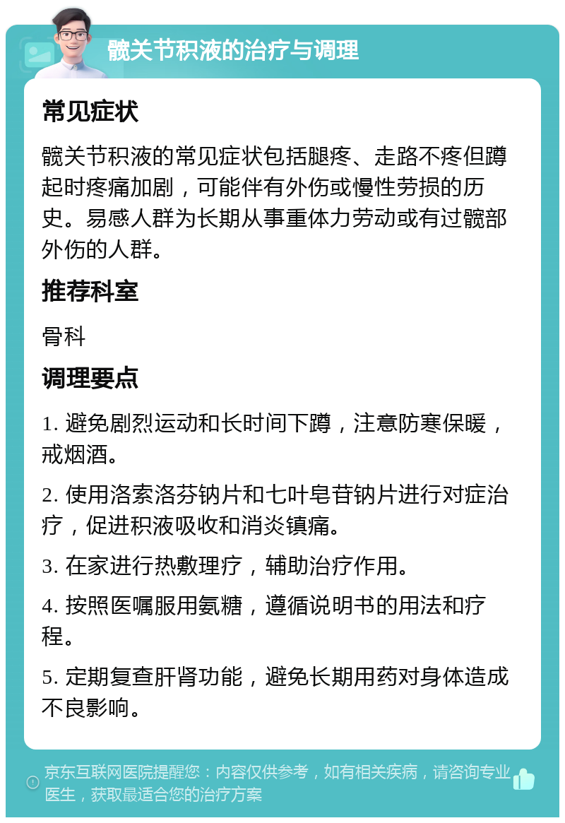 髋关节积液的治疗与调理 常见症状 髋关节积液的常见症状包括腿疼、走路不疼但蹲起时疼痛加剧，可能伴有外伤或慢性劳损的历史。易感人群为长期从事重体力劳动或有过髋部外伤的人群。 推荐科室 骨科 调理要点 1. 避免剧烈运动和长时间下蹲，注意防寒保暖，戒烟酒。 2. 使用洛索洛芬钠片和七叶皂苷钠片进行对症治疗，促进积液吸收和消炎镇痛。 3. 在家进行热敷理疗，辅助治疗作用。 4. 按照医嘱服用氨糖，遵循说明书的用法和疗程。 5. 定期复查肝肾功能，避免长期用药对身体造成不良影响。