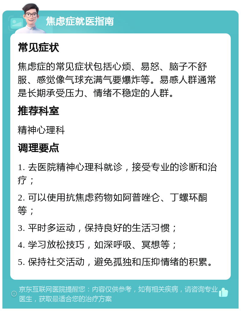 焦虑症就医指南 常见症状 焦虑症的常见症状包括心烦、易怒、脑子不舒服、感觉像气球充满气要爆炸等。易感人群通常是长期承受压力、情绪不稳定的人群。 推荐科室 精神心理科 调理要点 1. 去医院精神心理科就诊，接受专业的诊断和治疗； 2. 可以使用抗焦虑药物如阿普唑仑、丁螺环酮等； 3. 平时多运动，保持良好的生活习惯； 4. 学习放松技巧，如深呼吸、冥想等； 5. 保持社交活动，避免孤独和压抑情绪的积累。