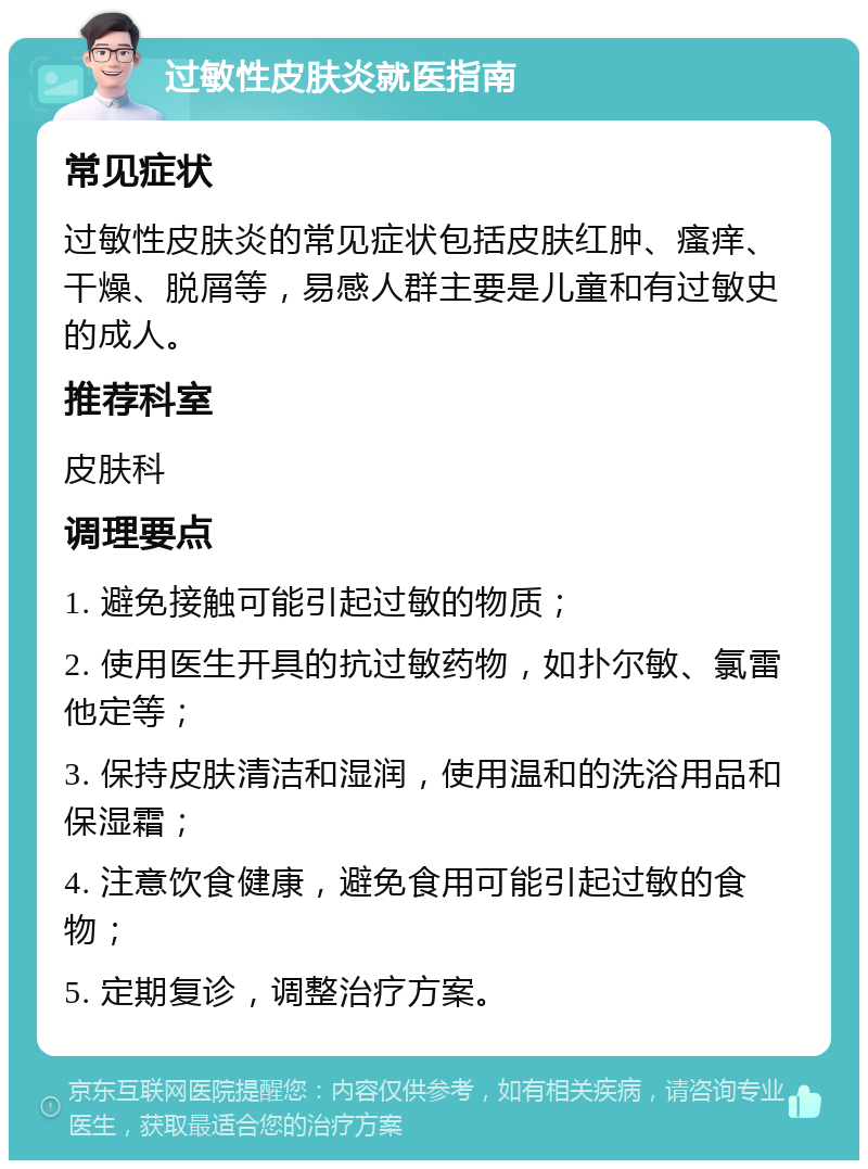 过敏性皮肤炎就医指南 常见症状 过敏性皮肤炎的常见症状包括皮肤红肿、瘙痒、干燥、脱屑等，易感人群主要是儿童和有过敏史的成人。 推荐科室 皮肤科 调理要点 1. 避免接触可能引起过敏的物质； 2. 使用医生开具的抗过敏药物，如扑尔敏、氯雷他定等； 3. 保持皮肤清洁和湿润，使用温和的洗浴用品和保湿霜； 4. 注意饮食健康，避免食用可能引起过敏的食物； 5. 定期复诊，调整治疗方案。