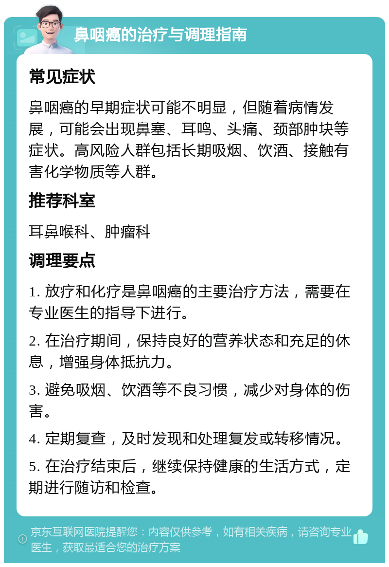 鼻咽癌的治疗与调理指南 常见症状 鼻咽癌的早期症状可能不明显，但随着病情发展，可能会出现鼻塞、耳鸣、头痛、颈部肿块等症状。高风险人群包括长期吸烟、饮酒、接触有害化学物质等人群。 推荐科室 耳鼻喉科、肿瘤科 调理要点 1. 放疗和化疗是鼻咽癌的主要治疗方法，需要在专业医生的指导下进行。 2. 在治疗期间，保持良好的营养状态和充足的休息，增强身体抵抗力。 3. 避免吸烟、饮酒等不良习惯，减少对身体的伤害。 4. 定期复查，及时发现和处理复发或转移情况。 5. 在治疗结束后，继续保持健康的生活方式，定期进行随访和检查。