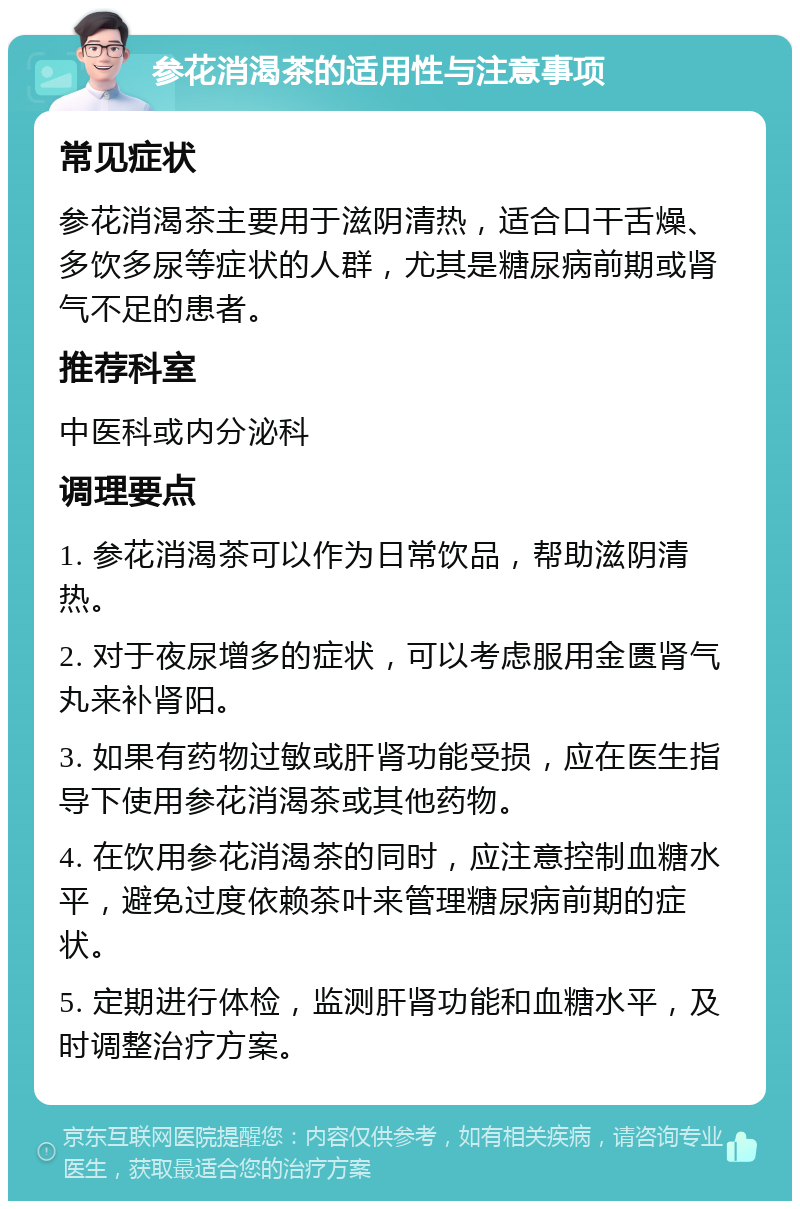 参花消渴茶的适用性与注意事项 常见症状 参花消渴茶主要用于滋阴清热，适合口干舌燥、多饮多尿等症状的人群，尤其是糖尿病前期或肾气不足的患者。 推荐科室 中医科或内分泌科 调理要点 1. 参花消渴茶可以作为日常饮品，帮助滋阴清热。 2. 对于夜尿增多的症状，可以考虑服用金匮肾气丸来补肾阳。 3. 如果有药物过敏或肝肾功能受损，应在医生指导下使用参花消渴茶或其他药物。 4. 在饮用参花消渴茶的同时，应注意控制血糖水平，避免过度依赖茶叶来管理糖尿病前期的症状。 5. 定期进行体检，监测肝肾功能和血糖水平，及时调整治疗方案。