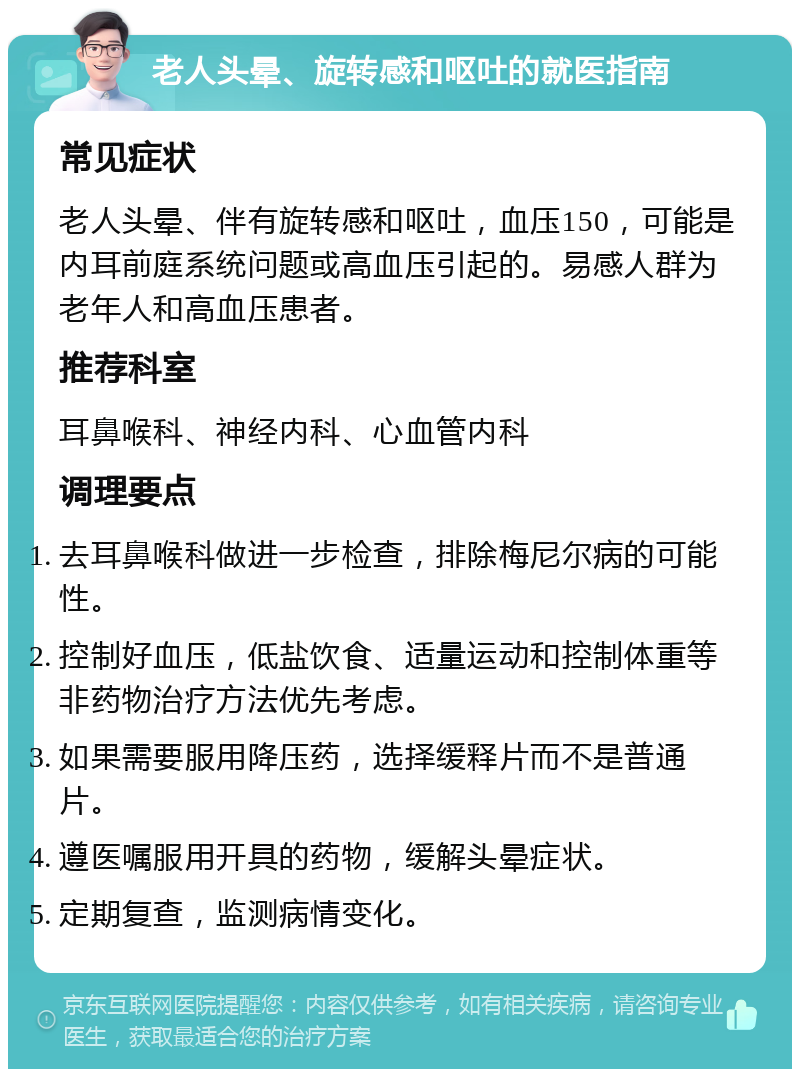 老人头晕、旋转感和呕吐的就医指南 常见症状 老人头晕、伴有旋转感和呕吐，血压150，可能是内耳前庭系统问题或高血压引起的。易感人群为老年人和高血压患者。 推荐科室 耳鼻喉科、神经内科、心血管内科 调理要点 去耳鼻喉科做进一步检查，排除梅尼尔病的可能性。 控制好血压，低盐饮食、适量运动和控制体重等非药物治疗方法优先考虑。 如果需要服用降压药，选择缓释片而不是普通片。 遵医嘱服用开具的药物，缓解头晕症状。 定期复查，监测病情变化。