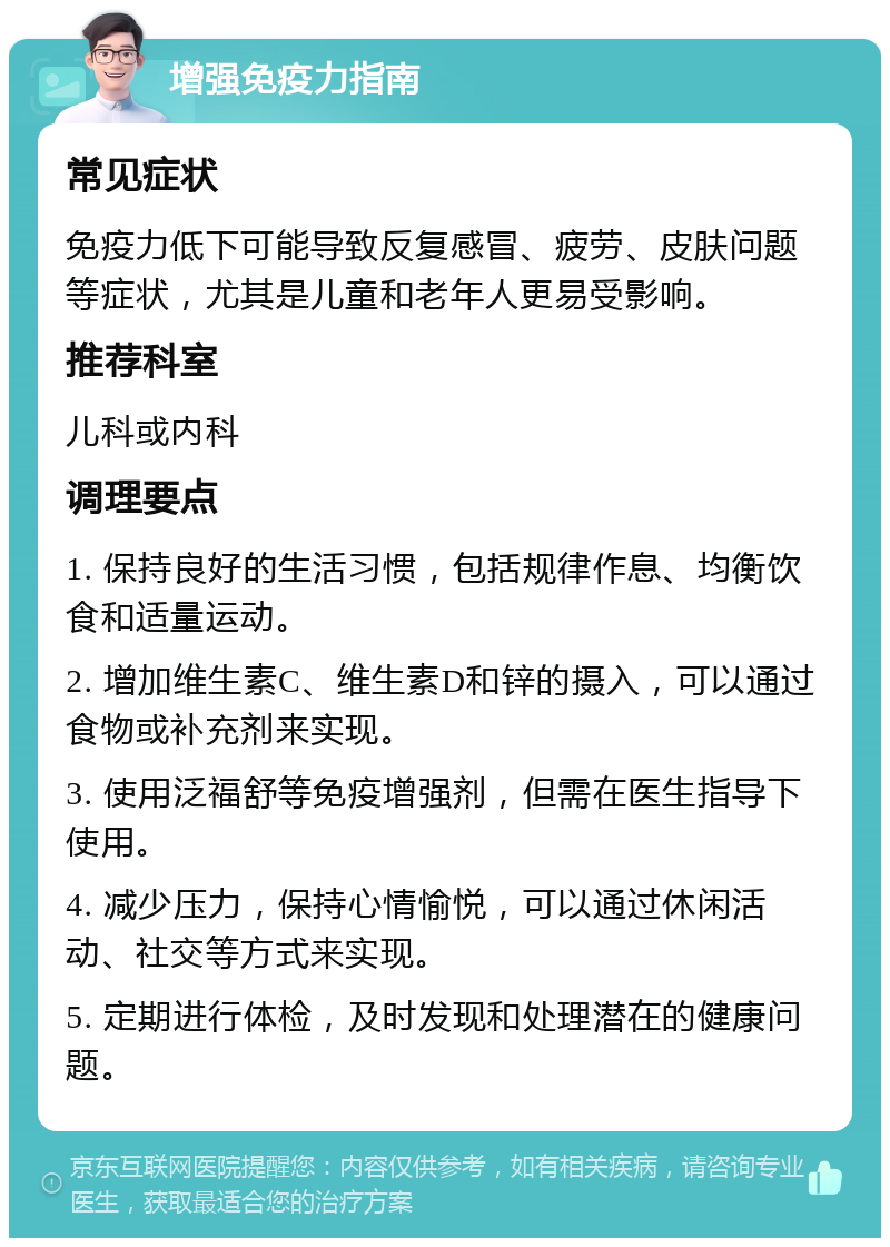 增强免疫力指南 常见症状 免疫力低下可能导致反复感冒、疲劳、皮肤问题等症状，尤其是儿童和老年人更易受影响。 推荐科室 儿科或内科 调理要点 1. 保持良好的生活习惯，包括规律作息、均衡饮食和适量运动。 2. 增加维生素C、维生素D和锌的摄入，可以通过食物或补充剂来实现。 3. 使用泛福舒等免疫增强剂，但需在医生指导下使用。 4. 减少压力，保持心情愉悦，可以通过休闲活动、社交等方式来实现。 5. 定期进行体检，及时发现和处理潜在的健康问题。