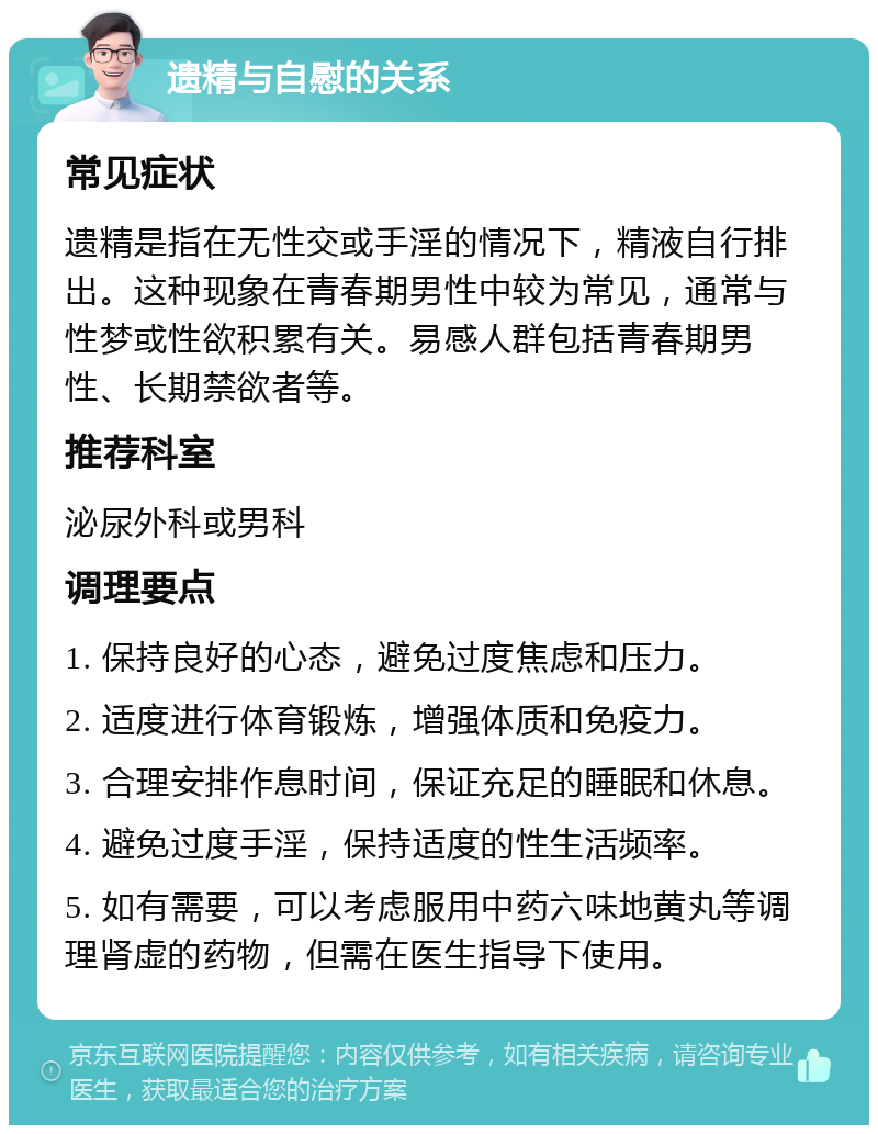 遗精与自慰的关系 常见症状 遗精是指在无性交或手淫的情况下，精液自行排出。这种现象在青春期男性中较为常见，通常与性梦或性欲积累有关。易感人群包括青春期男性、长期禁欲者等。 推荐科室 泌尿外科或男科 调理要点 1. 保持良好的心态，避免过度焦虑和压力。 2. 适度进行体育锻炼，增强体质和免疫力。 3. 合理安排作息时间，保证充足的睡眠和休息。 4. 避免过度手淫，保持适度的性生活频率。 5. 如有需要，可以考虑服用中药六味地黄丸等调理肾虚的药物，但需在医生指导下使用。