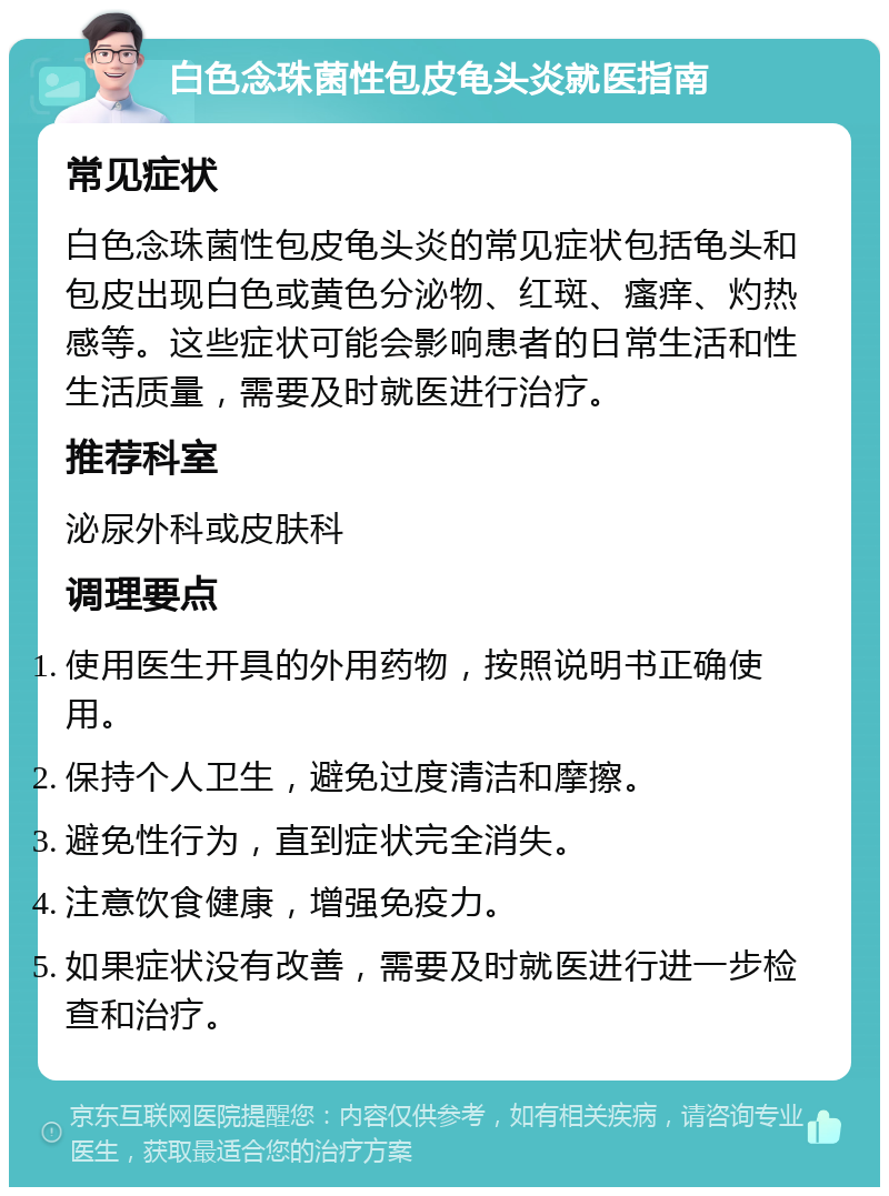 白色念珠菌性包皮龟头炎就医指南 常见症状 白色念珠菌性包皮龟头炎的常见症状包括龟头和包皮出现白色或黄色分泌物、红斑、瘙痒、灼热感等。这些症状可能会影响患者的日常生活和性生活质量，需要及时就医进行治疗。 推荐科室 泌尿外科或皮肤科 调理要点 使用医生开具的外用药物，按照说明书正确使用。 保持个人卫生，避免过度清洁和摩擦。 避免性行为，直到症状完全消失。 注意饮食健康，增强免疫力。 如果症状没有改善，需要及时就医进行进一步检查和治疗。