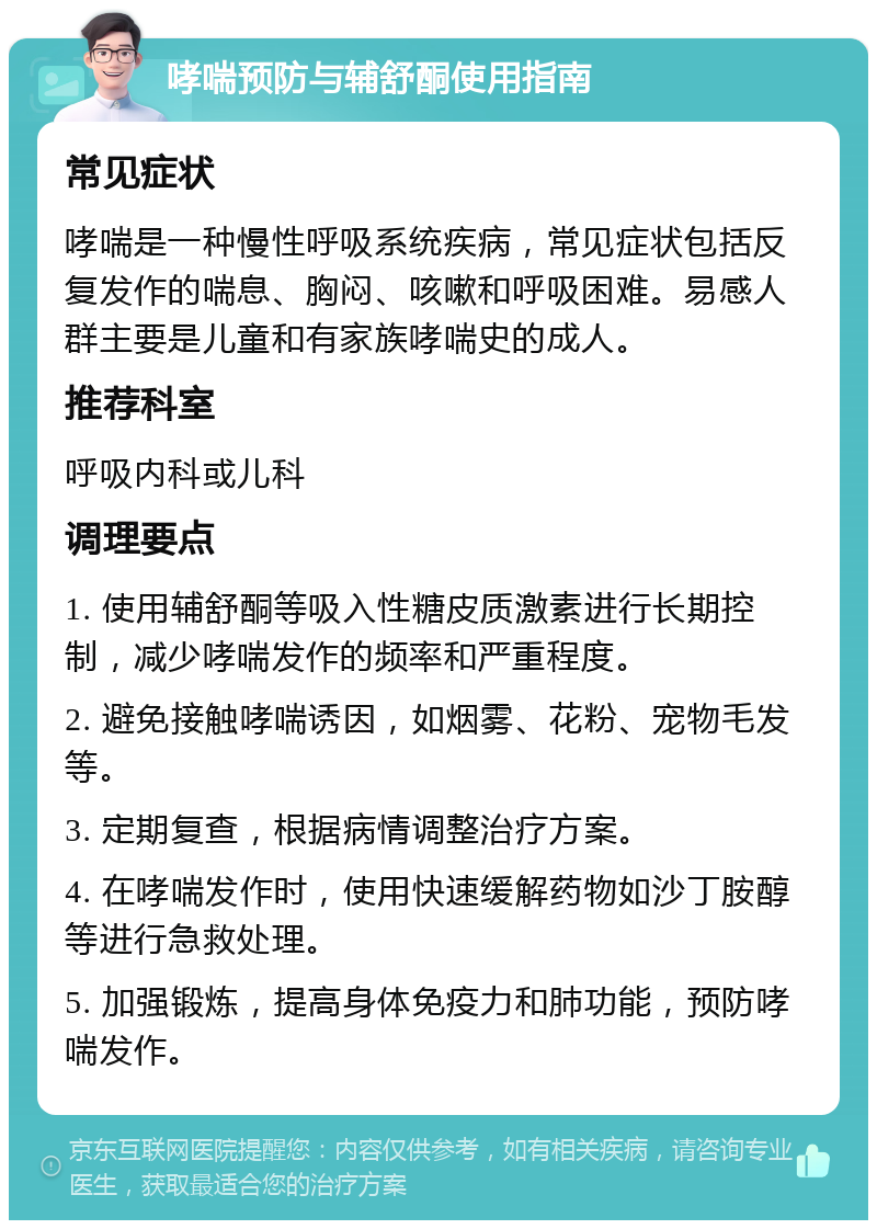 哮喘预防与辅舒酮使用指南 常见症状 哮喘是一种慢性呼吸系统疾病，常见症状包括反复发作的喘息、胸闷、咳嗽和呼吸困难。易感人群主要是儿童和有家族哮喘史的成人。 推荐科室 呼吸内科或儿科 调理要点 1. 使用辅舒酮等吸入性糖皮质激素进行长期控制，减少哮喘发作的频率和严重程度。 2. 避免接触哮喘诱因，如烟雾、花粉、宠物毛发等。 3. 定期复查，根据病情调整治疗方案。 4. 在哮喘发作时，使用快速缓解药物如沙丁胺醇等进行急救处理。 5. 加强锻炼，提高身体免疫力和肺功能，预防哮喘发作。