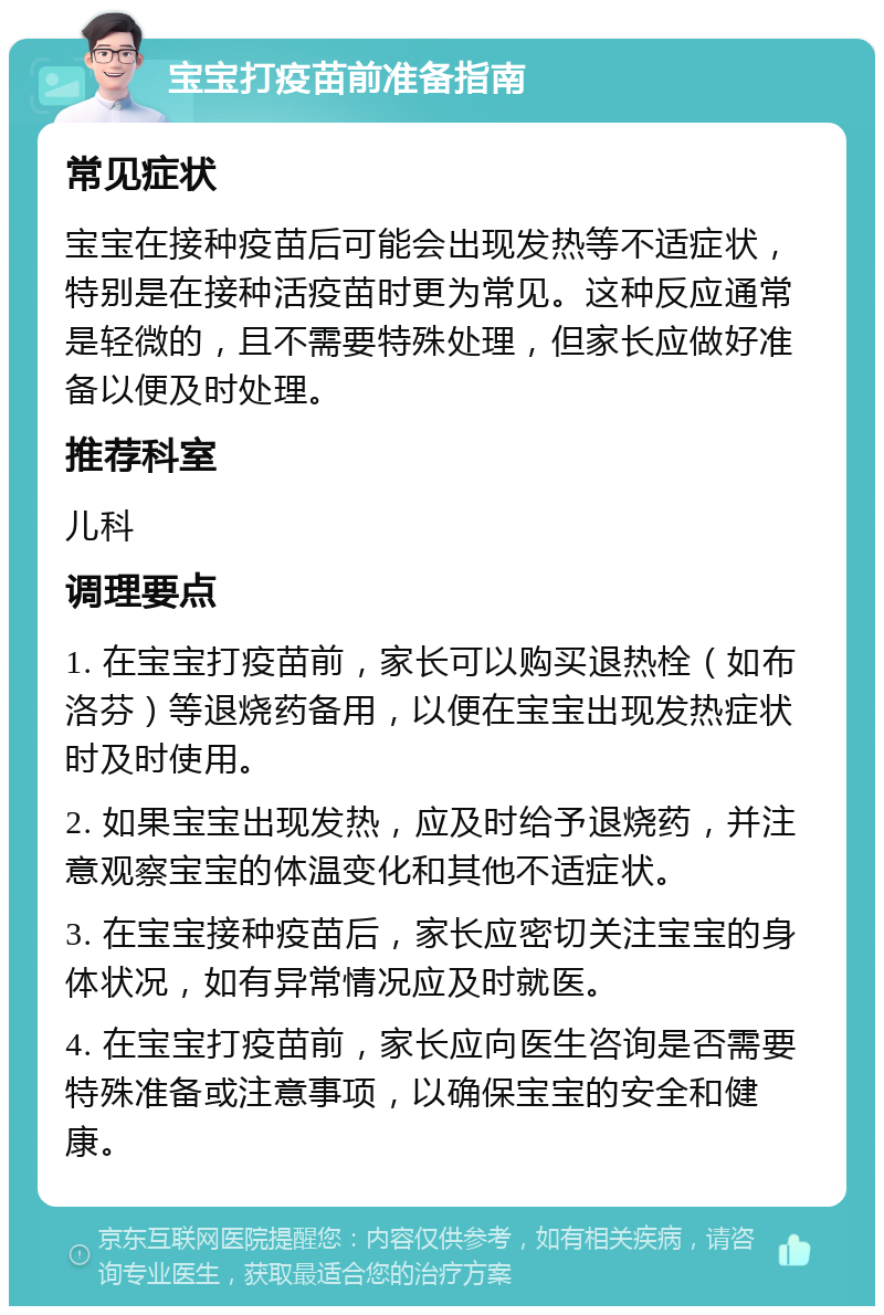 宝宝打疫苗前准备指南 常见症状 宝宝在接种疫苗后可能会出现发热等不适症状，特别是在接种活疫苗时更为常见。这种反应通常是轻微的，且不需要特殊处理，但家长应做好准备以便及时处理。 推荐科室 儿科 调理要点 1. 在宝宝打疫苗前，家长可以购买退热栓（如布洛芬）等退烧药备用，以便在宝宝出现发热症状时及时使用。 2. 如果宝宝出现发热，应及时给予退烧药，并注意观察宝宝的体温变化和其他不适症状。 3. 在宝宝接种疫苗后，家长应密切关注宝宝的身体状况，如有异常情况应及时就医。 4. 在宝宝打疫苗前，家长应向医生咨询是否需要特殊准备或注意事项，以确保宝宝的安全和健康。