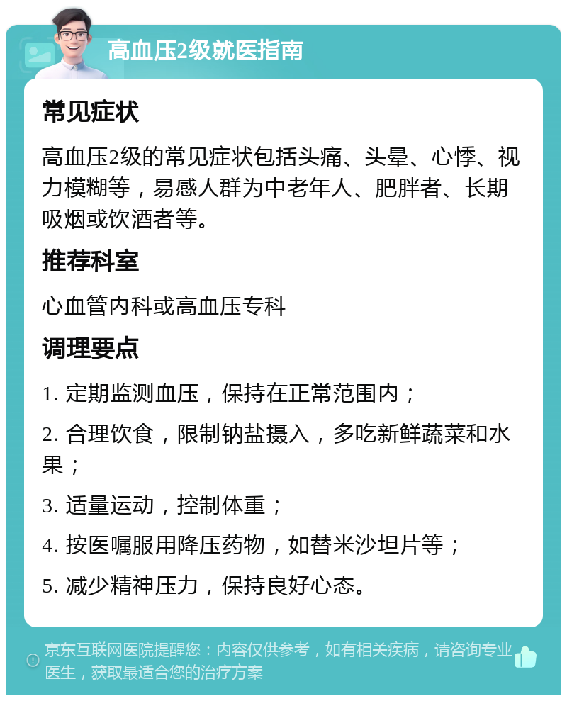 高血压2级就医指南 常见症状 高血压2级的常见症状包括头痛、头晕、心悸、视力模糊等，易感人群为中老年人、肥胖者、长期吸烟或饮酒者等。 推荐科室 心血管内科或高血压专科 调理要点 1. 定期监测血压，保持在正常范围内； 2. 合理饮食，限制钠盐摄入，多吃新鲜蔬菜和水果； 3. 适量运动，控制体重； 4. 按医嘱服用降压药物，如替米沙坦片等； 5. 减少精神压力，保持良好心态。