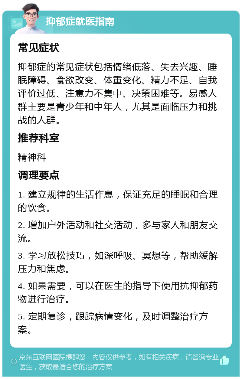 抑郁症就医指南 常见症状 抑郁症的常见症状包括情绪低落、失去兴趣、睡眠障碍、食欲改变、体重变化、精力不足、自我评价过低、注意力不集中、决策困难等。易感人群主要是青少年和中年人，尤其是面临压力和挑战的人群。 推荐科室 精神科 调理要点 1. 建立规律的生活作息，保证充足的睡眠和合理的饮食。 2. 增加户外活动和社交活动，多与家人和朋友交流。 3. 学习放松技巧，如深呼吸、冥想等，帮助缓解压力和焦虑。 4. 如果需要，可以在医生的指导下使用抗抑郁药物进行治疗。 5. 定期复诊，跟踪病情变化，及时调整治疗方案。