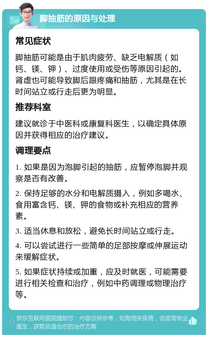 脚抽筋的原因与处理 常见症状 脚抽筋可能是由于肌肉疲劳、缺乏电解质（如钙、镁、钾）、过度使用或受伤等原因引起的。肾虚也可能导致脚后跟疼痛和抽筋，尤其是在长时间站立或行走后更为明显。 推荐科室 建议就诊于中医科或康复科医生，以确定具体原因并获得相应的治疗建议。 调理要点 1. 如果是因为泡脚引起的抽筋，应暂停泡脚并观察是否有改善。 2. 保持足够的水分和电解质摄入，例如多喝水、食用富含钙、镁、钾的食物或补充相应的营养素。 3. 适当休息和放松，避免长时间站立或行走。 4. 可以尝试进行一些简单的足部按摩或伸展运动来缓解症状。 5. 如果症状持续或加重，应及时就医，可能需要进行相关检查和治疗，例如中药调理或物理治疗等。