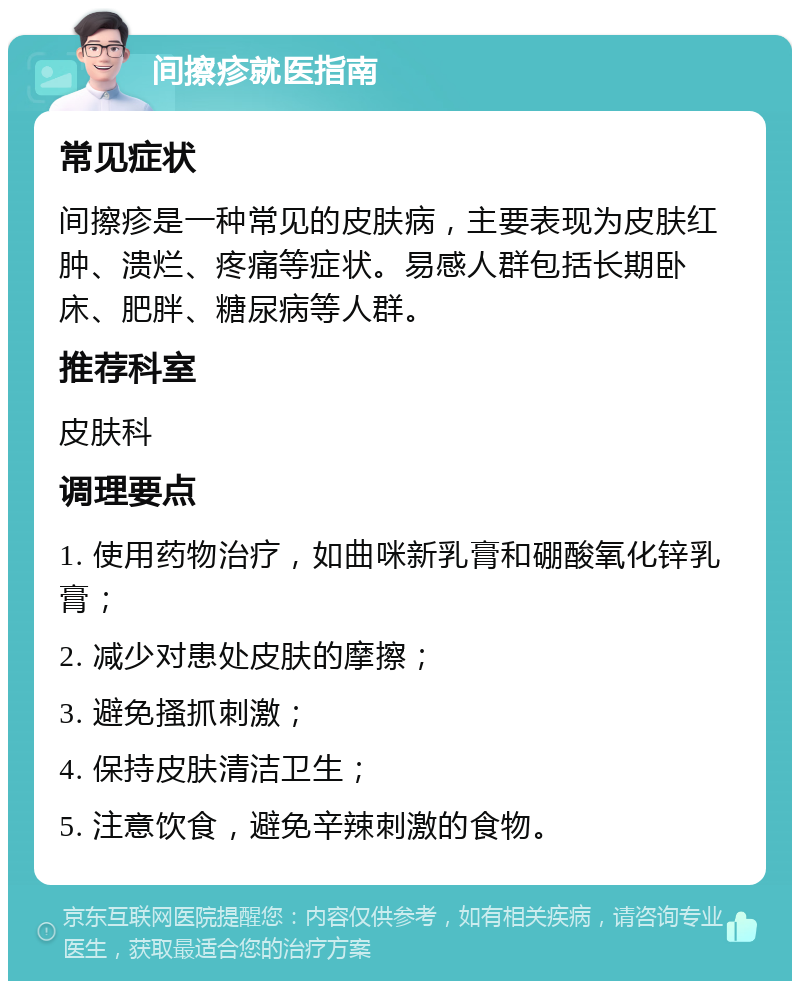 间擦疹就医指南 常见症状 间擦疹是一种常见的皮肤病，主要表现为皮肤红肿、溃烂、疼痛等症状。易感人群包括长期卧床、肥胖、糖尿病等人群。 推荐科室 皮肤科 调理要点 1. 使用药物治疗，如曲咪新乳膏和硼酸氧化锌乳膏； 2. 减少对患处皮肤的摩擦； 3. 避免搔抓刺激； 4. 保持皮肤清洁卫生； 5. 注意饮食，避免辛辣刺激的食物。