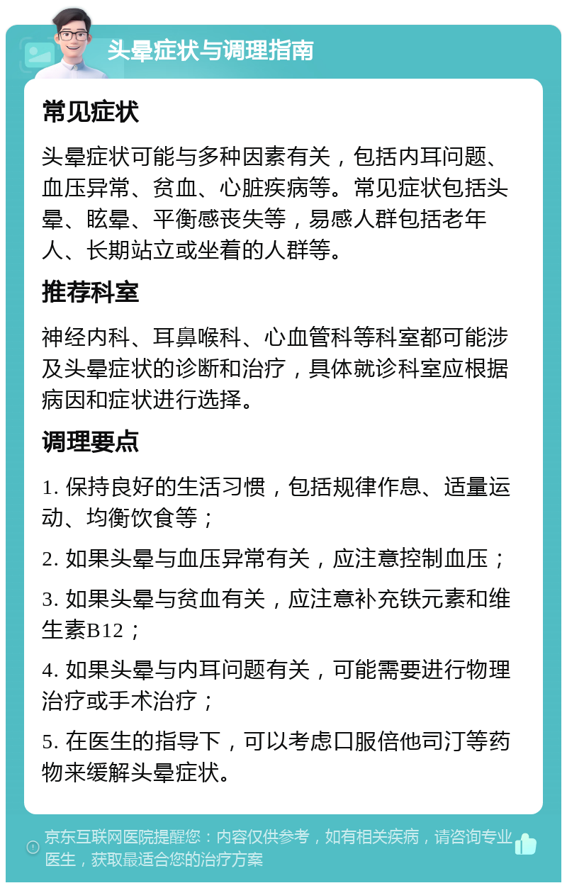 头晕症状与调理指南 常见症状 头晕症状可能与多种因素有关，包括内耳问题、血压异常、贫血、心脏疾病等。常见症状包括头晕、眩晕、平衡感丧失等，易感人群包括老年人、长期站立或坐着的人群等。 推荐科室 神经内科、耳鼻喉科、心血管科等科室都可能涉及头晕症状的诊断和治疗，具体就诊科室应根据病因和症状进行选择。 调理要点 1. 保持良好的生活习惯，包括规律作息、适量运动、均衡饮食等； 2. 如果头晕与血压异常有关，应注意控制血压； 3. 如果头晕与贫血有关，应注意补充铁元素和维生素B12； 4. 如果头晕与内耳问题有关，可能需要进行物理治疗或手术治疗； 5. 在医生的指导下，可以考虑口服倍他司汀等药物来缓解头晕症状。