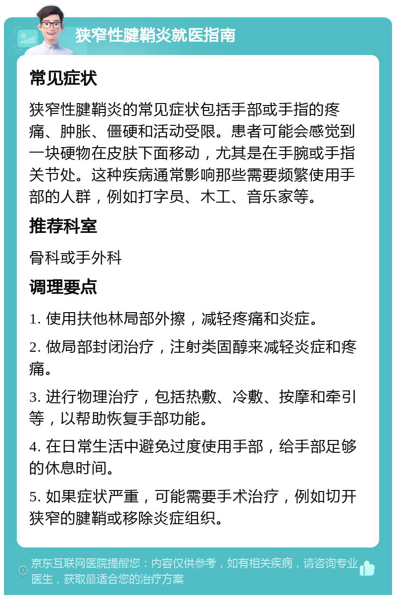 狭窄性腱鞘炎就医指南 常见症状 狭窄性腱鞘炎的常见症状包括手部或手指的疼痛、肿胀、僵硬和活动受限。患者可能会感觉到一块硬物在皮肤下面移动，尤其是在手腕或手指关节处。这种疾病通常影响那些需要频繁使用手部的人群，例如打字员、木工、音乐家等。 推荐科室 骨科或手外科 调理要点 1. 使用扶他林局部外擦，减轻疼痛和炎症。 2. 做局部封闭治疗，注射类固醇来减轻炎症和疼痛。 3. 进行物理治疗，包括热敷、冷敷、按摩和牵引等，以帮助恢复手部功能。 4. 在日常生活中避免过度使用手部，给手部足够的休息时间。 5. 如果症状严重，可能需要手术治疗，例如切开狭窄的腱鞘或移除炎症组织。