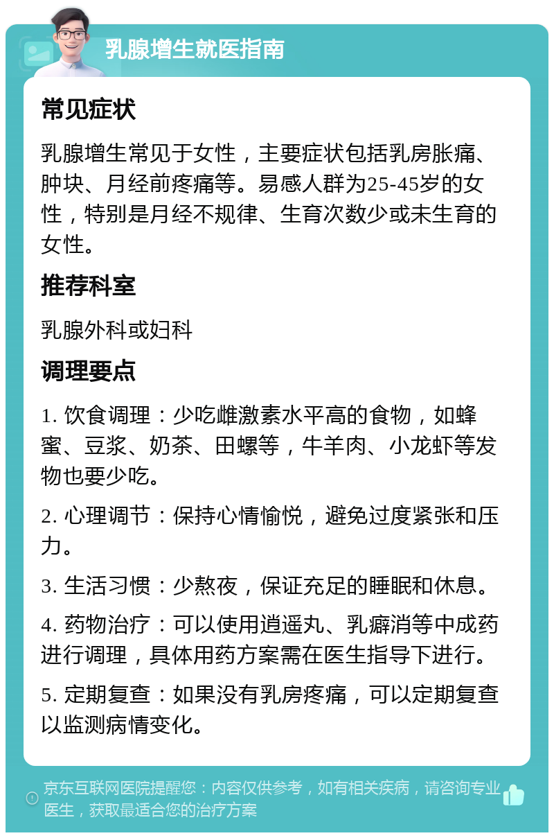 乳腺增生就医指南 常见症状 乳腺增生常见于女性，主要症状包括乳房胀痛、肿块、月经前疼痛等。易感人群为25-45岁的女性，特别是月经不规律、生育次数少或未生育的女性。 推荐科室 乳腺外科或妇科 调理要点 1. 饮食调理：少吃雌激素水平高的食物，如蜂蜜、豆浆、奶茶、田螺等，牛羊肉、小龙虾等发物也要少吃。 2. 心理调节：保持心情愉悦，避免过度紧张和压力。 3. 生活习惯：少熬夜，保证充足的睡眠和休息。 4. 药物治疗：可以使用逍遥丸、乳癖消等中成药进行调理，具体用药方案需在医生指导下进行。 5. 定期复查：如果没有乳房疼痛，可以定期复查以监测病情变化。