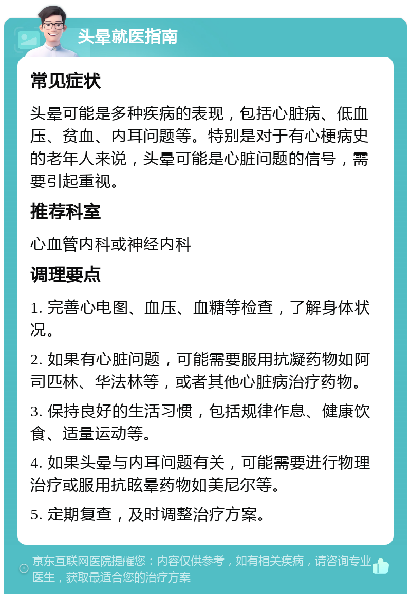 头晕就医指南 常见症状 头晕可能是多种疾病的表现，包括心脏病、低血压、贫血、内耳问题等。特别是对于有心梗病史的老年人来说，头晕可能是心脏问题的信号，需要引起重视。 推荐科室 心血管内科或神经内科 调理要点 1. 完善心电图、血压、血糖等检查，了解身体状况。 2. 如果有心脏问题，可能需要服用抗凝药物如阿司匹林、华法林等，或者其他心脏病治疗药物。 3. 保持良好的生活习惯，包括规律作息、健康饮食、适量运动等。 4. 如果头晕与内耳问题有关，可能需要进行物理治疗或服用抗眩晕药物如美尼尔等。 5. 定期复查，及时调整治疗方案。