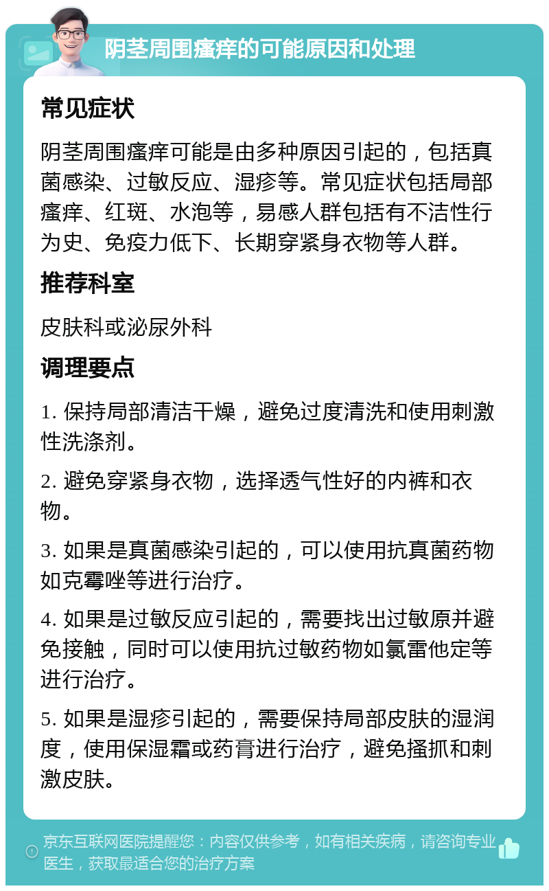 阴茎周围瘙痒的可能原因和处理 常见症状 阴茎周围瘙痒可能是由多种原因引起的，包括真菌感染、过敏反应、湿疹等。常见症状包括局部瘙痒、红斑、水泡等，易感人群包括有不洁性行为史、免疫力低下、长期穿紧身衣物等人群。 推荐科室 皮肤科或泌尿外科 调理要点 1. 保持局部清洁干燥，避免过度清洗和使用刺激性洗涤剂。 2. 避免穿紧身衣物，选择透气性好的内裤和衣物。 3. 如果是真菌感染引起的，可以使用抗真菌药物如克霉唑等进行治疗。 4. 如果是过敏反应引起的，需要找出过敏原并避免接触，同时可以使用抗过敏药物如氯雷他定等进行治疗。 5. 如果是湿疹引起的，需要保持局部皮肤的湿润度，使用保湿霜或药膏进行治疗，避免搔抓和刺激皮肤。