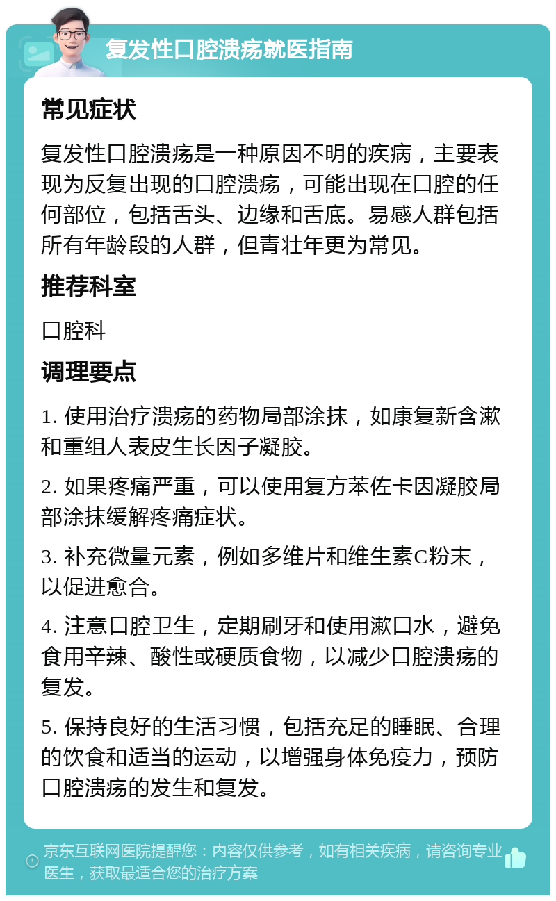 复发性口腔溃疡就医指南 常见症状 复发性口腔溃疡是一种原因不明的疾病，主要表现为反复出现的口腔溃疡，可能出现在口腔的任何部位，包括舌头、边缘和舌底。易感人群包括所有年龄段的人群，但青壮年更为常见。 推荐科室 口腔科 调理要点 1. 使用治疗溃疡的药物局部涂抹，如康复新含漱和重组人表皮生长因子凝胶。 2. 如果疼痛严重，可以使用复方苯佐卡因凝胶局部涂抹缓解疼痛症状。 3. 补充微量元素，例如多维片和维生素C粉末，以促进愈合。 4. 注意口腔卫生，定期刷牙和使用漱口水，避免食用辛辣、酸性或硬质食物，以减少口腔溃疡的复发。 5. 保持良好的生活习惯，包括充足的睡眠、合理的饮食和适当的运动，以增强身体免疫力，预防口腔溃疡的发生和复发。