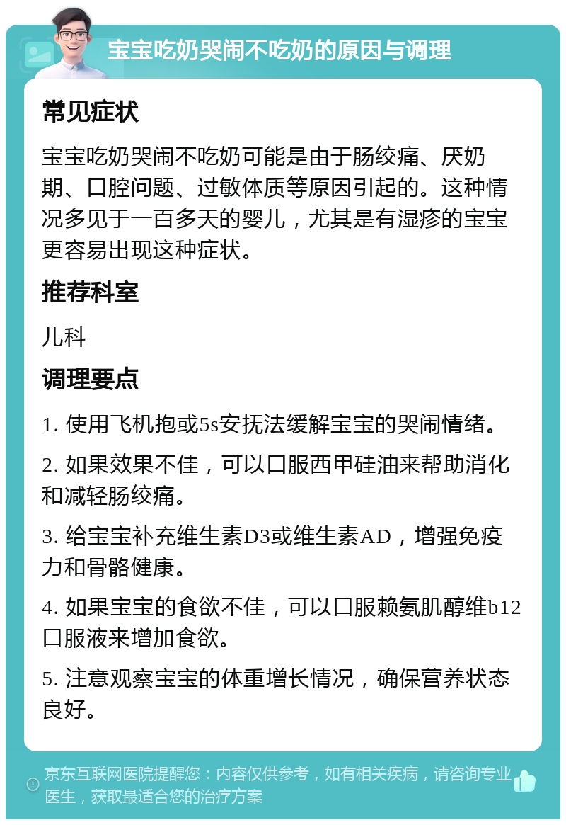 宝宝吃奶哭闹不吃奶的原因与调理 常见症状 宝宝吃奶哭闹不吃奶可能是由于肠绞痛、厌奶期、口腔问题、过敏体质等原因引起的。这种情况多见于一百多天的婴儿，尤其是有湿疹的宝宝更容易出现这种症状。 推荐科室 儿科 调理要点 1. 使用飞机抱或5s安抚法缓解宝宝的哭闹情绪。 2. 如果效果不佳，可以口服西甲硅油来帮助消化和减轻肠绞痛。 3. 给宝宝补充维生素D3或维生素AD，增强免疫力和骨骼健康。 4. 如果宝宝的食欲不佳，可以口服赖氨肌醇维b12口服液来增加食欲。 5. 注意观察宝宝的体重增长情况，确保营养状态良好。