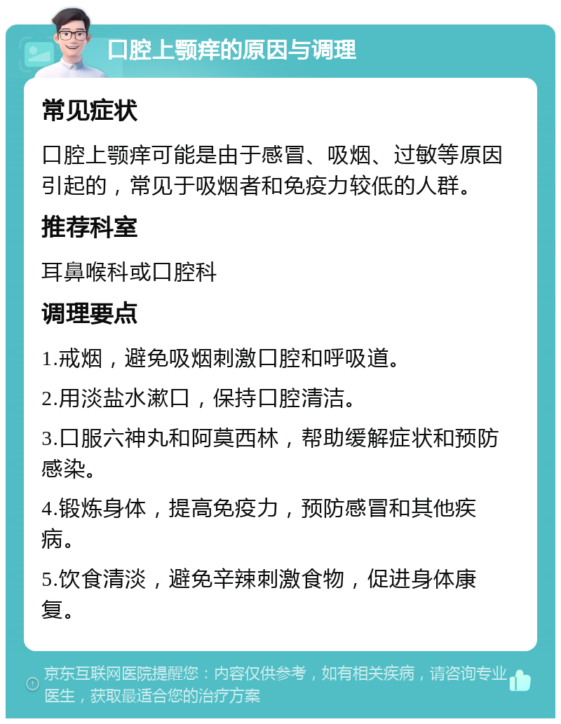 口腔上颚痒的原因与调理 常见症状 口腔上颚痒可能是由于感冒、吸烟、过敏等原因引起的，常见于吸烟者和免疫力较低的人群。 推荐科室 耳鼻喉科或口腔科 调理要点 1.戒烟，避免吸烟刺激口腔和呼吸道。 2.用淡盐水漱口，保持口腔清洁。 3.口服六神丸和阿莫西林，帮助缓解症状和预防感染。 4.锻炼身体，提高免疫力，预防感冒和其他疾病。 5.饮食清淡，避免辛辣刺激食物，促进身体康复。