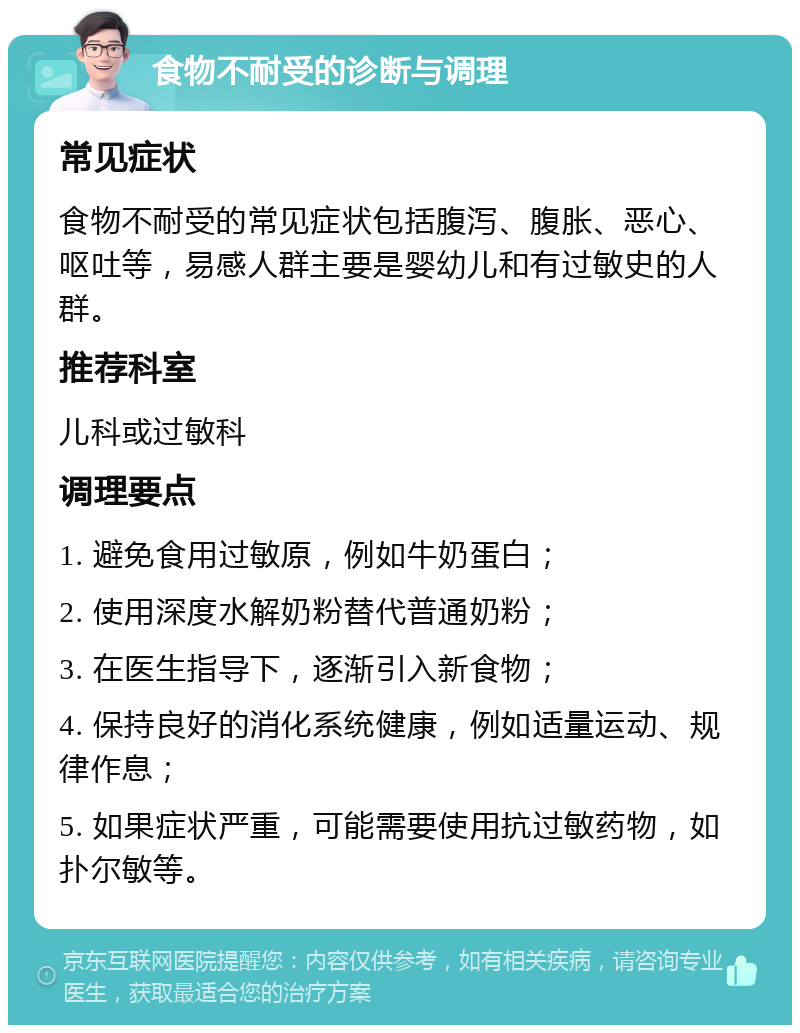 食物不耐受的诊断与调理 常见症状 食物不耐受的常见症状包括腹泻、腹胀、恶心、呕吐等，易感人群主要是婴幼儿和有过敏史的人群。 推荐科室 儿科或过敏科 调理要点 1. 避免食用过敏原，例如牛奶蛋白； 2. 使用深度水解奶粉替代普通奶粉； 3. 在医生指导下，逐渐引入新食物； 4. 保持良好的消化系统健康，例如适量运动、规律作息； 5. 如果症状严重，可能需要使用抗过敏药物，如扑尔敏等。