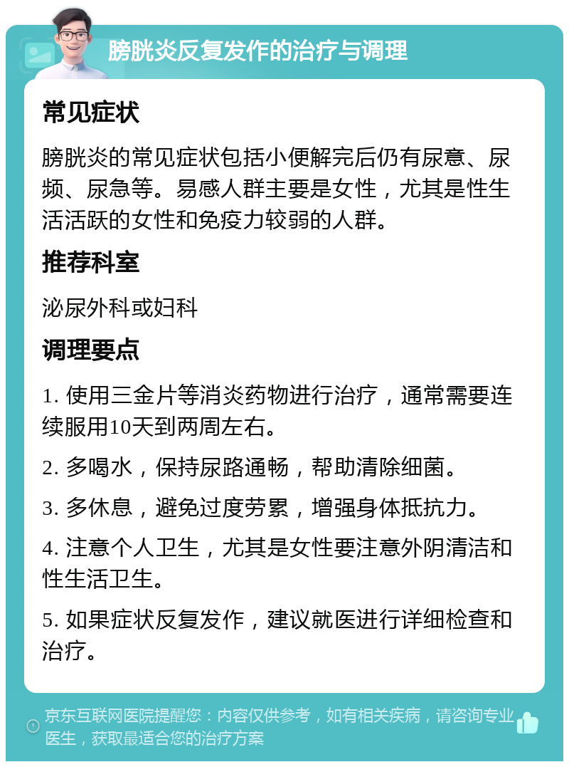 膀胱炎反复发作的治疗与调理 常见症状 膀胱炎的常见症状包括小便解完后仍有尿意、尿频、尿急等。易感人群主要是女性，尤其是性生活活跃的女性和免疫力较弱的人群。 推荐科室 泌尿外科或妇科 调理要点 1. 使用三金片等消炎药物进行治疗，通常需要连续服用10天到两周左右。 2. 多喝水，保持尿路通畅，帮助清除细菌。 3. 多休息，避免过度劳累，增强身体抵抗力。 4. 注意个人卫生，尤其是女性要注意外阴清洁和性生活卫生。 5. 如果症状反复发作，建议就医进行详细检查和治疗。