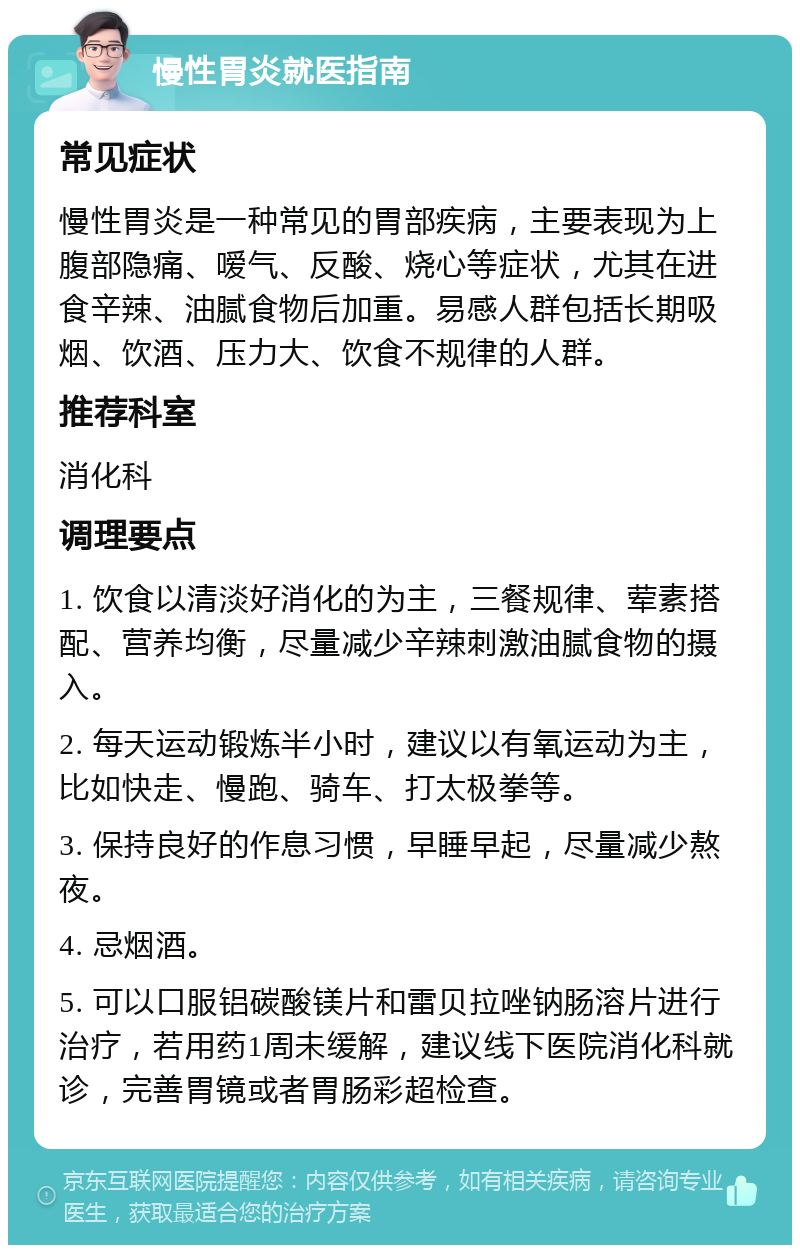 慢性胃炎就医指南 常见症状 慢性胃炎是一种常见的胃部疾病，主要表现为上腹部隐痛、嗳气、反酸、烧心等症状，尤其在进食辛辣、油腻食物后加重。易感人群包括长期吸烟、饮酒、压力大、饮食不规律的人群。 推荐科室 消化科 调理要点 1. 饮食以清淡好消化的为主，三餐规律、荤素搭配、营养均衡，尽量减少辛辣刺激油腻食物的摄入。 2. 每天运动锻炼半小时，建议以有氧运动为主，比如快走、慢跑、骑车、打太极拳等。 3. 保持良好的作息习惯，早睡早起，尽量减少熬夜。 4. 忌烟酒。 5. 可以口服铝碳酸镁片和雷贝拉唑钠肠溶片进行治疗，若用药1周未缓解，建议线下医院消化科就诊，完善胃镜或者胃肠彩超检查。