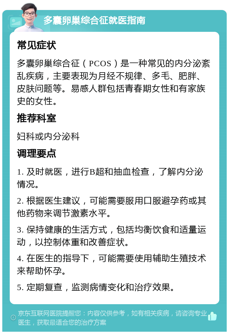 多囊卵巢综合征就医指南 常见症状 多囊卵巢综合征（PCOS）是一种常见的内分泌紊乱疾病，主要表现为月经不规律、多毛、肥胖、皮肤问题等。易感人群包括青春期女性和有家族史的女性。 推荐科室 妇科或内分泌科 调理要点 1. 及时就医，进行B超和抽血检查，了解内分泌情况。 2. 根据医生建议，可能需要服用口服避孕药或其他药物来调节激素水平。 3. 保持健康的生活方式，包括均衡饮食和适量运动，以控制体重和改善症状。 4. 在医生的指导下，可能需要使用辅助生殖技术来帮助怀孕。 5. 定期复查，监测病情变化和治疗效果。