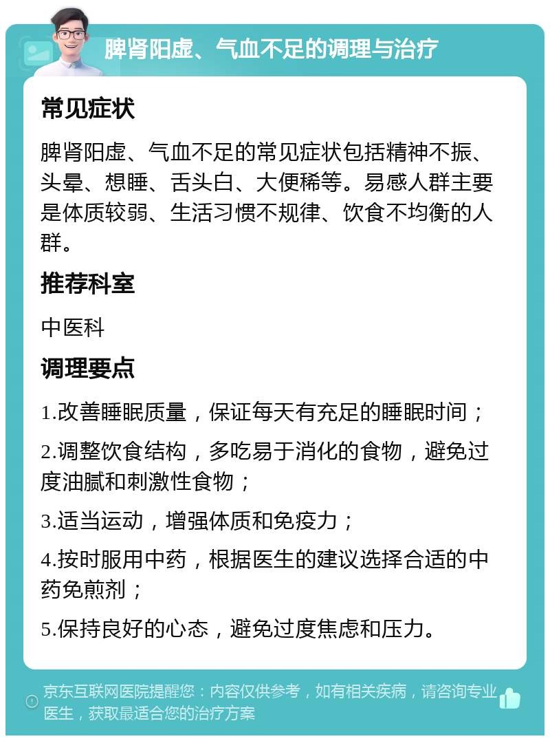 脾肾阳虚、气血不足的调理与治疗 常见症状 脾肾阳虚、气血不足的常见症状包括精神不振、头晕、想睡、舌头白、大便稀等。易感人群主要是体质较弱、生活习惯不规律、饮食不均衡的人群。 推荐科室 中医科 调理要点 1.改善睡眠质量，保证每天有充足的睡眠时间； 2.调整饮食结构，多吃易于消化的食物，避免过度油腻和刺激性食物； 3.适当运动，增强体质和免疫力； 4.按时服用中药，根据医生的建议选择合适的中药免煎剂； 5.保持良好的心态，避免过度焦虑和压力。