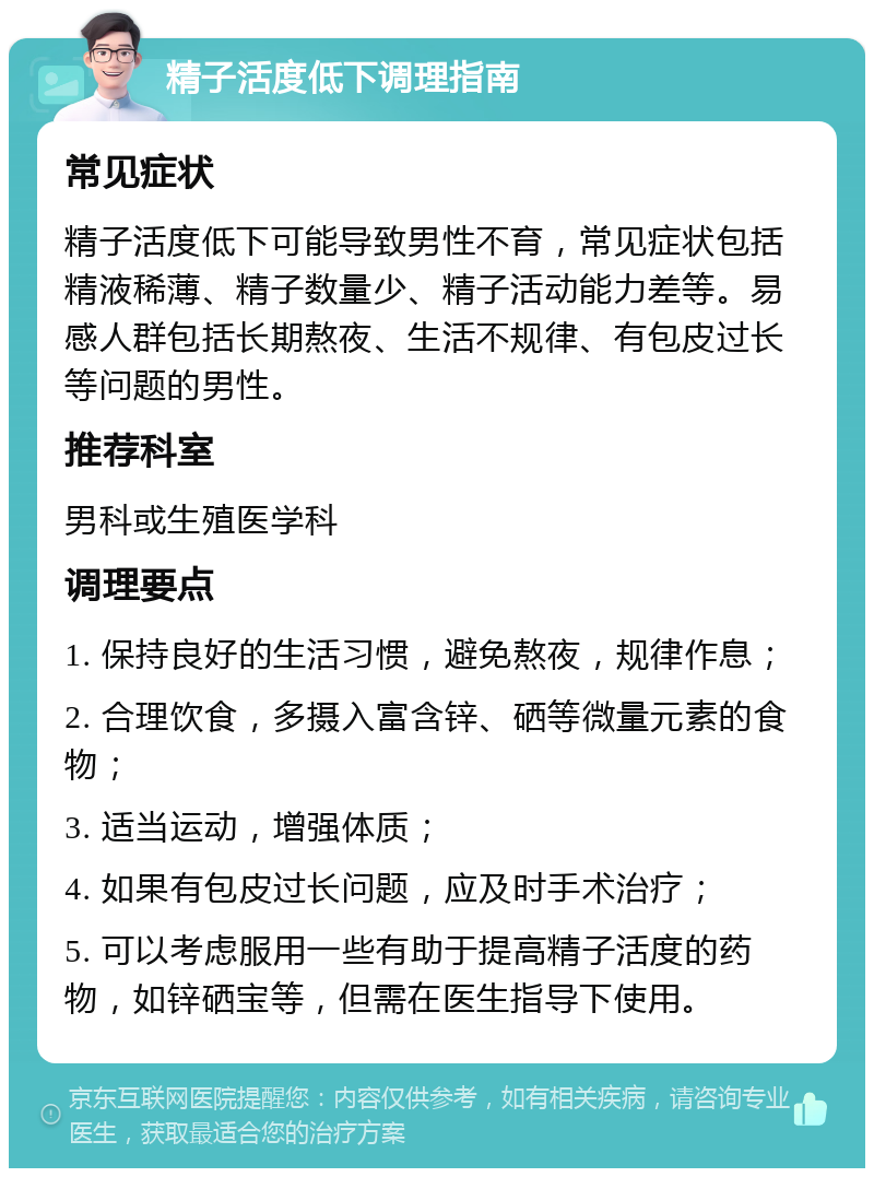 精子活度低下调理指南 常见症状 精子活度低下可能导致男性不育，常见症状包括精液稀薄、精子数量少、精子活动能力差等。易感人群包括长期熬夜、生活不规律、有包皮过长等问题的男性。 推荐科室 男科或生殖医学科 调理要点 1. 保持良好的生活习惯，避免熬夜，规律作息； 2. 合理饮食，多摄入富含锌、硒等微量元素的食物； 3. 适当运动，增强体质； 4. 如果有包皮过长问题，应及时手术治疗； 5. 可以考虑服用一些有助于提高精子活度的药物，如锌硒宝等，但需在医生指导下使用。