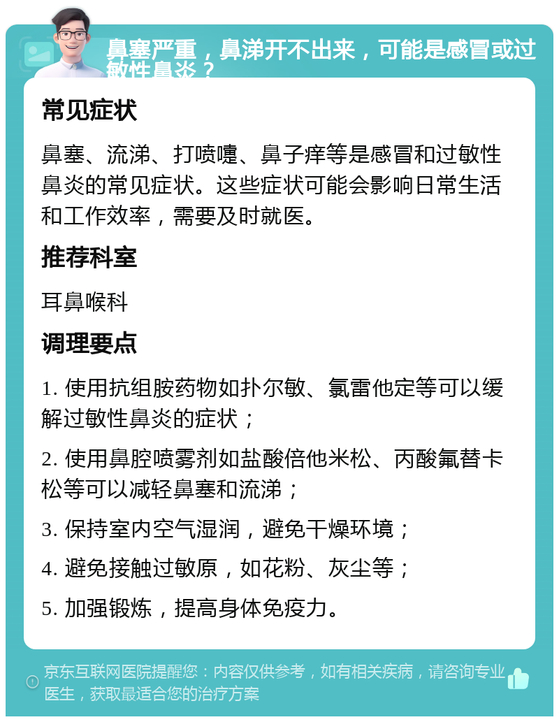 鼻塞严重，鼻涕开不出来，可能是感冒或过敏性鼻炎？ 常见症状 鼻塞、流涕、打喷嚏、鼻子痒等是感冒和过敏性鼻炎的常见症状。这些症状可能会影响日常生活和工作效率，需要及时就医。 推荐科室 耳鼻喉科 调理要点 1. 使用抗组胺药物如扑尔敏、氯雷他定等可以缓解过敏性鼻炎的症状； 2. 使用鼻腔喷雾剂如盐酸倍他米松、丙酸氟替卡松等可以减轻鼻塞和流涕； 3. 保持室内空气湿润，避免干燥环境； 4. 避免接触过敏原，如花粉、灰尘等； 5. 加强锻炼，提高身体免疫力。