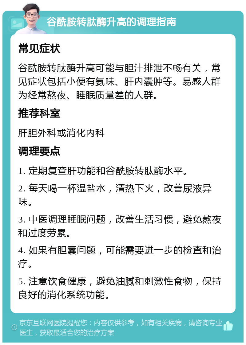 谷酰胺转肽酶升高的调理指南 常见症状 谷酰胺转肽酶升高可能与胆汁排泄不畅有关，常见症状包括小便有氨味、肝内囊肿等。易感人群为经常熬夜、睡眠质量差的人群。 推荐科室 肝胆外科或消化内科 调理要点 1. 定期复查肝功能和谷酰胺转肽酶水平。 2. 每天喝一杯温盐水，清热下火，改善尿液异味。 3. 中医调理睡眠问题，改善生活习惯，避免熬夜和过度劳累。 4. 如果有胆囊问题，可能需要进一步的检查和治疗。 5. 注意饮食健康，避免油腻和刺激性食物，保持良好的消化系统功能。