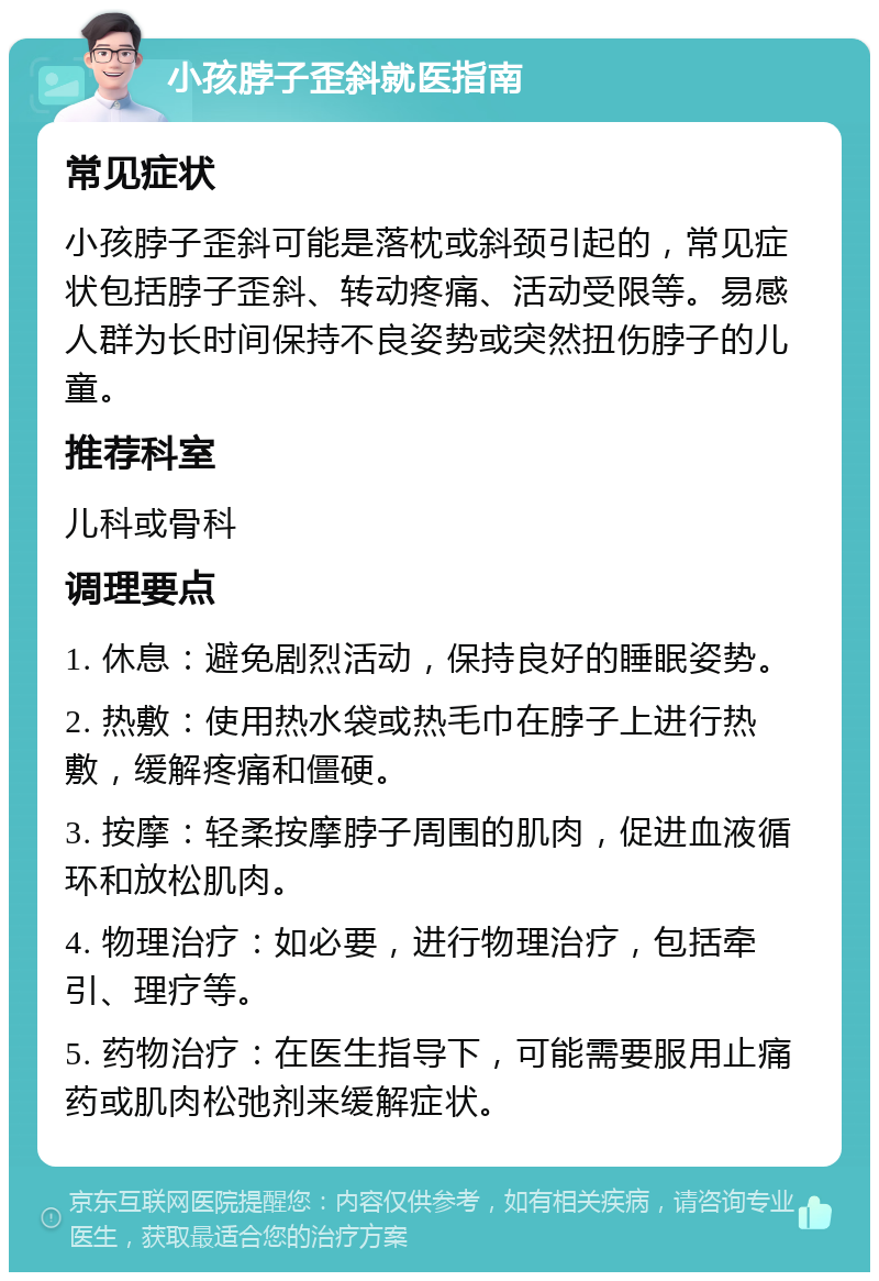 小孩脖子歪斜就医指南 常见症状 小孩脖子歪斜可能是落枕或斜颈引起的，常见症状包括脖子歪斜、转动疼痛、活动受限等。易感人群为长时间保持不良姿势或突然扭伤脖子的儿童。 推荐科室 儿科或骨科 调理要点 1. 休息：避免剧烈活动，保持良好的睡眠姿势。 2. 热敷：使用热水袋或热毛巾在脖子上进行热敷，缓解疼痛和僵硬。 3. 按摩：轻柔按摩脖子周围的肌肉，促进血液循环和放松肌肉。 4. 物理治疗：如必要，进行物理治疗，包括牵引、理疗等。 5. 药物治疗：在医生指导下，可能需要服用止痛药或肌肉松弛剂来缓解症状。