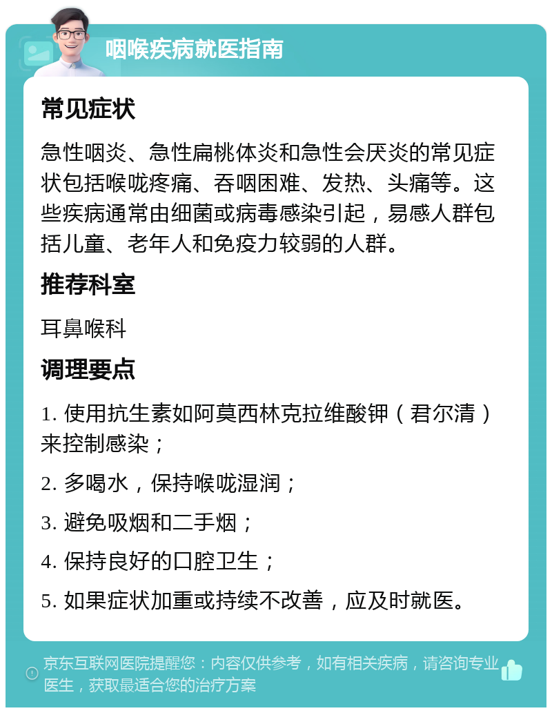 咽喉疾病就医指南 常见症状 急性咽炎、急性扁桃体炎和急性会厌炎的常见症状包括喉咙疼痛、吞咽困难、发热、头痛等。这些疾病通常由细菌或病毒感染引起，易感人群包括儿童、老年人和免疫力较弱的人群。 推荐科室 耳鼻喉科 调理要点 1. 使用抗生素如阿莫西林克拉维酸钾（君尔清）来控制感染； 2. 多喝水，保持喉咙湿润； 3. 避免吸烟和二手烟； 4. 保持良好的口腔卫生； 5. 如果症状加重或持续不改善，应及时就医。