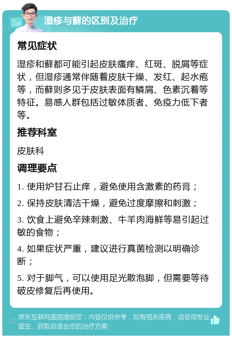 湿疹与藓的区别及治疗 常见症状 湿疹和藓都可能引起皮肤瘙痒、红斑、脱屑等症状，但湿疹通常伴随着皮肤干燥、发红、起水疱等，而藓则多见于皮肤表面有鳞屑、色素沉着等特征。易感人群包括过敏体质者、免疫力低下者等。 推荐科室 皮肤科 调理要点 1. 使用炉甘石止痒，避免使用含激素的药膏； 2. 保持皮肤清洁干燥，避免过度摩擦和刺激； 3. 饮食上避免辛辣刺激、牛羊肉海鲜等易引起过敏的食物； 4. 如果症状严重，建议进行真菌检测以明确诊断； 5. 对于脚气，可以使用足光散泡脚，但需要等待破皮修复后再使用。