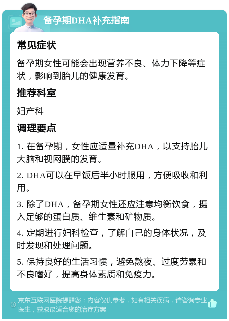 备孕期DHA补充指南 常见症状 备孕期女性可能会出现营养不良、体力下降等症状，影响到胎儿的健康发育。 推荐科室 妇产科 调理要点 1. 在备孕期，女性应适量补充DHA，以支持胎儿大脑和视网膜的发育。 2. DHA可以在早饭后半小时服用，方便吸收和利用。 3. 除了DHA，备孕期女性还应注意均衡饮食，摄入足够的蛋白质、维生素和矿物质。 4. 定期进行妇科检查，了解自己的身体状况，及时发现和处理问题。 5. 保持良好的生活习惯，避免熬夜、过度劳累和不良嗜好，提高身体素质和免疫力。