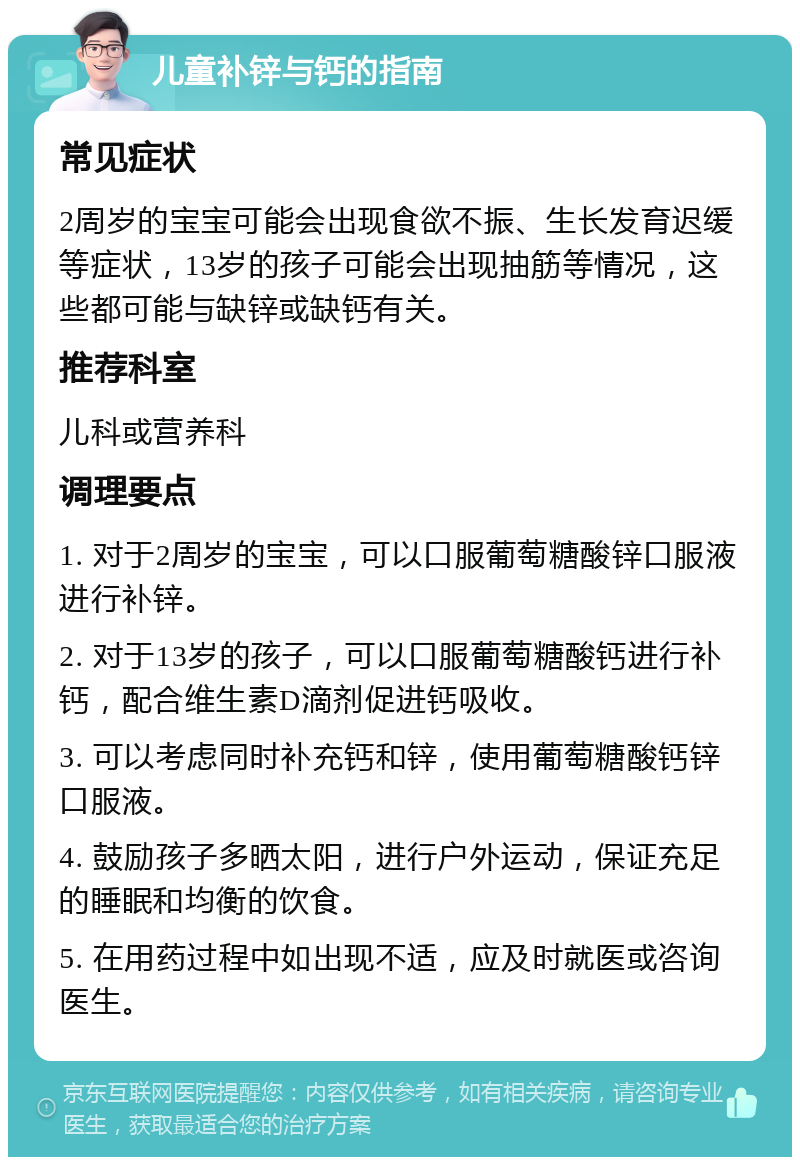 儿童补锌与钙的指南 常见症状 2周岁的宝宝可能会出现食欲不振、生长发育迟缓等症状，13岁的孩子可能会出现抽筋等情况，这些都可能与缺锌或缺钙有关。 推荐科室 儿科或营养科 调理要点 1. 对于2周岁的宝宝，可以口服葡萄糖酸锌口服液进行补锌。 2. 对于13岁的孩子，可以口服葡萄糖酸钙进行补钙，配合维生素D滴剂促进钙吸收。 3. 可以考虑同时补充钙和锌，使用葡萄糖酸钙锌口服液。 4. 鼓励孩子多晒太阳，进行户外运动，保证充足的睡眠和均衡的饮食。 5. 在用药过程中如出现不适，应及时就医或咨询医生。