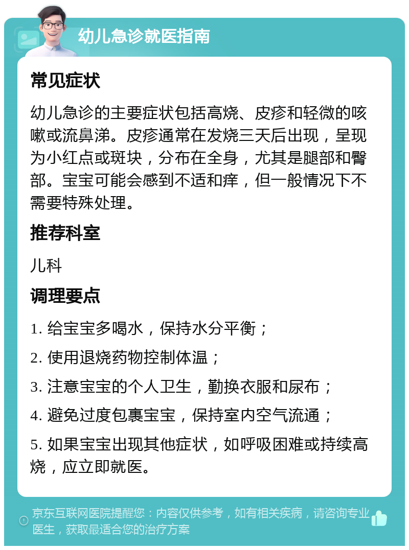 幼儿急诊就医指南 常见症状 幼儿急诊的主要症状包括高烧、皮疹和轻微的咳嗽或流鼻涕。皮疹通常在发烧三天后出现，呈现为小红点或斑块，分布在全身，尤其是腿部和臀部。宝宝可能会感到不适和痒，但一般情况下不需要特殊处理。 推荐科室 儿科 调理要点 1. 给宝宝多喝水，保持水分平衡； 2. 使用退烧药物控制体温； 3. 注意宝宝的个人卫生，勤换衣服和尿布； 4. 避免过度包裹宝宝，保持室内空气流通； 5. 如果宝宝出现其他症状，如呼吸困难或持续高烧，应立即就医。