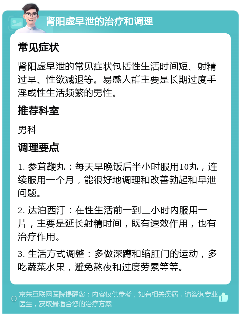 肾阳虚早泄的治疗和调理 常见症状 肾阳虚早泄的常见症状包括性生活时间短、射精过早、性欲减退等。易感人群主要是长期过度手淫或性生活频繁的男性。 推荐科室 男科 调理要点 1. 参茸鞭丸：每天早晚饭后半小时服用10丸，连续服用一个月，能很好地调理和改善勃起和早泄问题。 2. 达泊西汀：在性生活前一到三小时内服用一片，主要是延长射精时间，既有速效作用，也有治疗作用。 3. 生活方式调整：多做深蹲和缩肛门的运动，多吃蔬菜水果，避免熬夜和过度劳累等等。