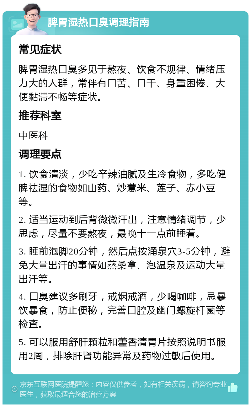 脾胃湿热口臭调理指南 常见症状 脾胃湿热口臭多见于熬夜、饮食不规律、情绪压力大的人群，常伴有口苦、口干、身重困倦、大便黏滞不畅等症状。 推荐科室 中医科 调理要点 1. 饮食清淡，少吃辛辣油腻及生冷食物，多吃健脾祛湿的食物如山药、炒薏米、莲子、赤小豆等。 2. 适当运动到后背微微汗出，注意情绪调节，少思虑，尽量不要熬夜，最晚十一点前睡着。 3. 睡前泡脚20分钟，然后点按涌泉穴3-5分钟，避免大量出汗的事情如蒸桑拿、泡温泉及运动大量出汗等。 4. 口臭建议多刷牙，戒烟戒酒，少喝咖啡，忌暴饮暴食，防止便秘，完善口腔及幽门螺旋杆菌等检查。 5. 可以服用舒肝颗粒和藿香清胃片按照说明书服用2周，排除肝肾功能异常及药物过敏后使用。