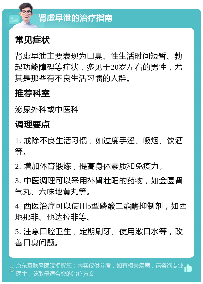 肾虚早泄的治疗指南 常见症状 肾虚早泄主要表现为口臭、性生活时间短暂、勃起功能障碍等症状，多见于20岁左右的男性，尤其是那些有不良生活习惯的人群。 推荐科室 泌尿外科或中医科 调理要点 1. 戒除不良生活习惯，如过度手淫、吸烟、饮酒等。 2. 增加体育锻炼，提高身体素质和免疫力。 3. 中医调理可以采用补肾壮阳的药物，如金匮肾气丸、六味地黄丸等。 4. 西医治疗可以使用5型磷酸二酯酶抑制剂，如西地那非、他达拉非等。 5. 注意口腔卫生，定期刷牙、使用漱口水等，改善口臭问题。