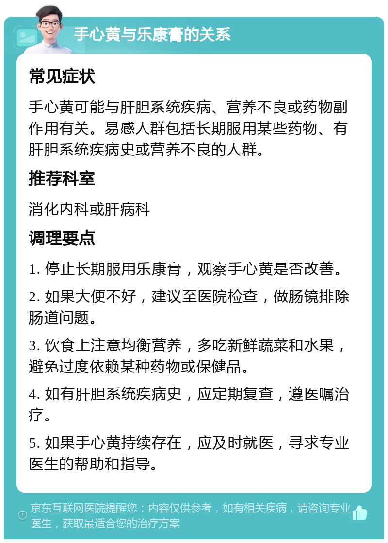 手心黄与乐康膏的关系 常见症状 手心黄可能与肝胆系统疾病、营养不良或药物副作用有关。易感人群包括长期服用某些药物、有肝胆系统疾病史或营养不良的人群。 推荐科室 消化内科或肝病科 调理要点 1. 停止长期服用乐康膏，观察手心黄是否改善。 2. 如果大便不好，建议至医院检查，做肠镜排除肠道问题。 3. 饮食上注意均衡营养，多吃新鲜蔬菜和水果，避免过度依赖某种药物或保健品。 4. 如有肝胆系统疾病史，应定期复查，遵医嘱治疗。 5. 如果手心黄持续存在，应及时就医，寻求专业医生的帮助和指导。