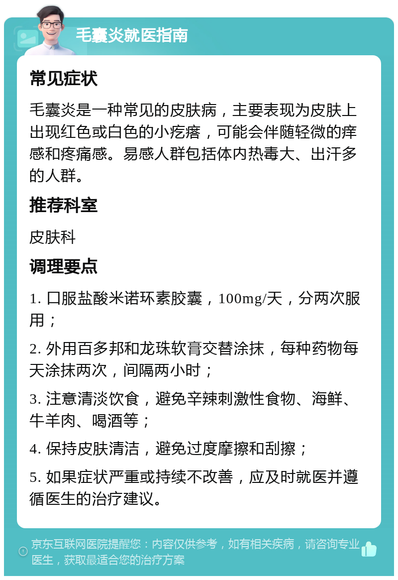 毛囊炎就医指南 常见症状 毛囊炎是一种常见的皮肤病，主要表现为皮肤上出现红色或白色的小疙瘩，可能会伴随轻微的痒感和疼痛感。易感人群包括体内热毒大、出汗多的人群。 推荐科室 皮肤科 调理要点 1. 口服盐酸米诺环素胶囊，100mg/天，分两次服用； 2. 外用百多邦和龙珠软膏交替涂抹，每种药物每天涂抹两次，间隔两小时； 3. 注意清淡饮食，避免辛辣刺激性食物、海鲜、牛羊肉、喝酒等； 4. 保持皮肤清洁，避免过度摩擦和刮擦； 5. 如果症状严重或持续不改善，应及时就医并遵循医生的治疗建议。