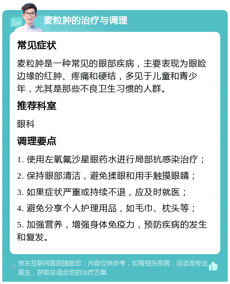 麦粒肿的治疗与调理 常见症状 麦粒肿是一种常见的眼部疾病，主要表现为眼睑边缘的红肿、疼痛和硬结，多见于儿童和青少年，尤其是那些不良卫生习惯的人群。 推荐科室 眼科 调理要点 1. 使用左氧氟沙星眼药水进行局部抗感染治疗； 2. 保持眼部清洁，避免揉眼和用手触摸眼睛； 3. 如果症状严重或持续不退，应及时就医； 4. 避免分享个人护理用品，如毛巾、枕头等； 5. 加强营养，增强身体免疫力，预防疾病的发生和复发。