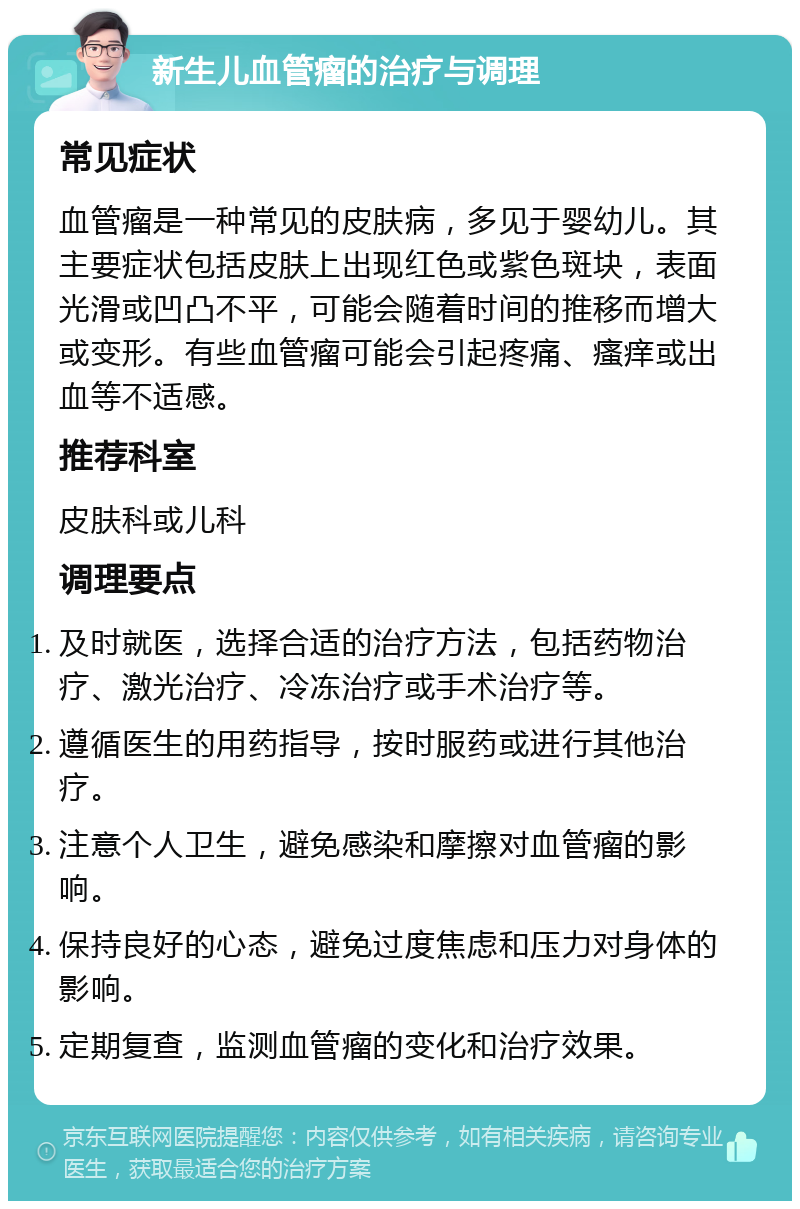 新生儿血管瘤的治疗与调理 常见症状 血管瘤是一种常见的皮肤病，多见于婴幼儿。其主要症状包括皮肤上出现红色或紫色斑块，表面光滑或凹凸不平，可能会随着时间的推移而增大或变形。有些血管瘤可能会引起疼痛、瘙痒或出血等不适感。 推荐科室 皮肤科或儿科 调理要点 及时就医，选择合适的治疗方法，包括药物治疗、激光治疗、冷冻治疗或手术治疗等。 遵循医生的用药指导，按时服药或进行其他治疗。 注意个人卫生，避免感染和摩擦对血管瘤的影响。 保持良好的心态，避免过度焦虑和压力对身体的影响。 定期复查，监测血管瘤的变化和治疗效果。