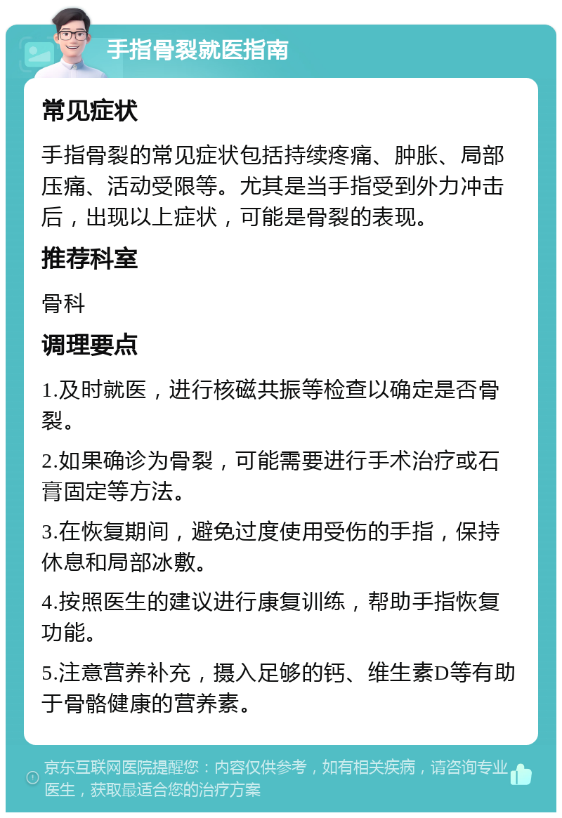 手指骨裂就医指南 常见症状 手指骨裂的常见症状包括持续疼痛、肿胀、局部压痛、活动受限等。尤其是当手指受到外力冲击后，出现以上症状，可能是骨裂的表现。 推荐科室 骨科 调理要点 1.及时就医，进行核磁共振等检查以确定是否骨裂。 2.如果确诊为骨裂，可能需要进行手术治疗或石膏固定等方法。 3.在恢复期间，避免过度使用受伤的手指，保持休息和局部冰敷。 4.按照医生的建议进行康复训练，帮助手指恢复功能。 5.注意营养补充，摄入足够的钙、维生素D等有助于骨骼健康的营养素。