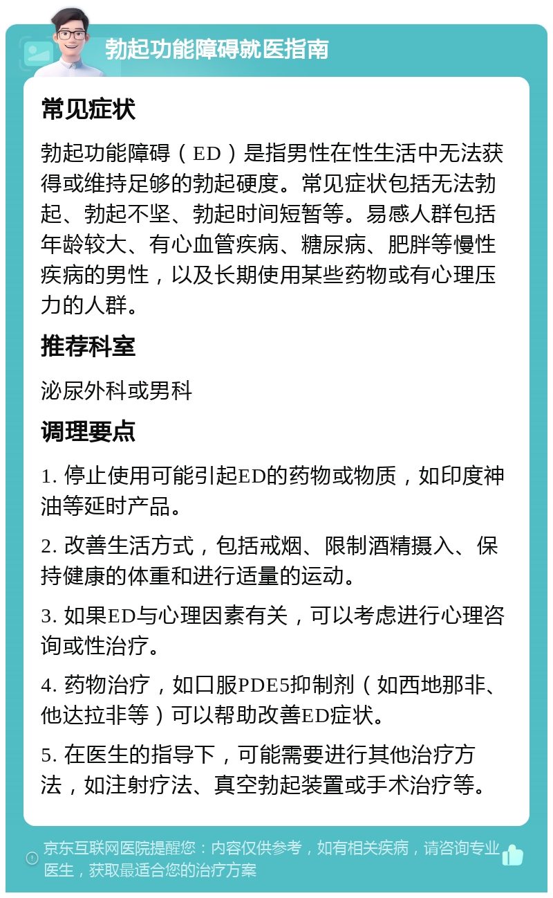 勃起功能障碍就医指南 常见症状 勃起功能障碍（ED）是指男性在性生活中无法获得或维持足够的勃起硬度。常见症状包括无法勃起、勃起不坚、勃起时间短暂等。易感人群包括年龄较大、有心血管疾病、糖尿病、肥胖等慢性疾病的男性，以及长期使用某些药物或有心理压力的人群。 推荐科室 泌尿外科或男科 调理要点 1. 停止使用可能引起ED的药物或物质，如印度神油等延时产品。 2. 改善生活方式，包括戒烟、限制酒精摄入、保持健康的体重和进行适量的运动。 3. 如果ED与心理因素有关，可以考虑进行心理咨询或性治疗。 4. 药物治疗，如口服PDE5抑制剂（如西地那非、他达拉非等）可以帮助改善ED症状。 5. 在医生的指导下，可能需要进行其他治疗方法，如注射疗法、真空勃起装置或手术治疗等。