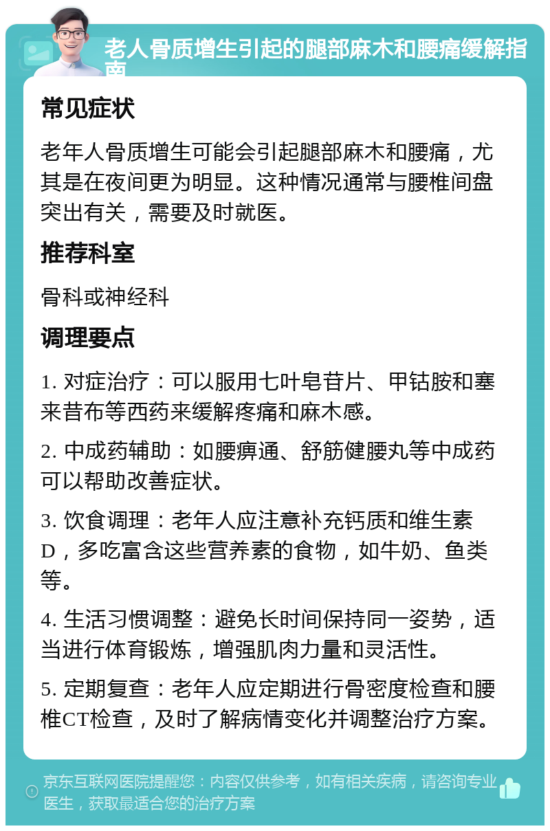 老人骨质增生引起的腿部麻木和腰痛缓解指南 常见症状 老年人骨质增生可能会引起腿部麻木和腰痛，尤其是在夜间更为明显。这种情况通常与腰椎间盘突出有关，需要及时就医。 推荐科室 骨科或神经科 调理要点 1. 对症治疗：可以服用七叶皂苷片、甲钴胺和塞来昔布等西药来缓解疼痛和麻木感。 2. 中成药辅助：如腰痹通、舒筋健腰丸等中成药可以帮助改善症状。 3. 饮食调理：老年人应注意补充钙质和维生素D，多吃富含这些营养素的食物，如牛奶、鱼类等。 4. 生活习惯调整：避免长时间保持同一姿势，适当进行体育锻炼，增强肌肉力量和灵活性。 5. 定期复查：老年人应定期进行骨密度检查和腰椎CT检查，及时了解病情变化并调整治疗方案。