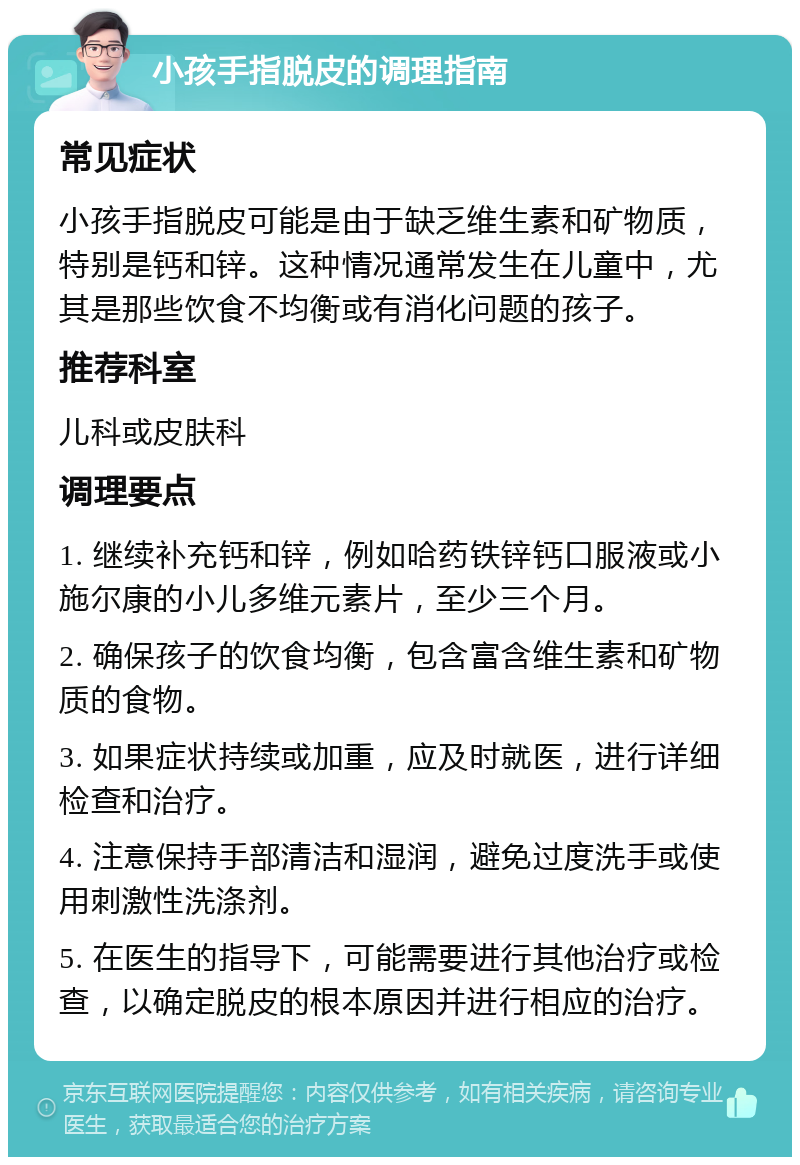 小孩手指脱皮的调理指南 常见症状 小孩手指脱皮可能是由于缺乏维生素和矿物质，特别是钙和锌。这种情况通常发生在儿童中，尤其是那些饮食不均衡或有消化问题的孩子。 推荐科室 儿科或皮肤科 调理要点 1. 继续补充钙和锌，例如哈药铁锌钙口服液或小施尔康的小儿多维元素片，至少三个月。 2. 确保孩子的饮食均衡，包含富含维生素和矿物质的食物。 3. 如果症状持续或加重，应及时就医，进行详细检查和治疗。 4. 注意保持手部清洁和湿润，避免过度洗手或使用刺激性洗涤剂。 5. 在医生的指导下，可能需要进行其他治疗或检查，以确定脱皮的根本原因并进行相应的治疗。