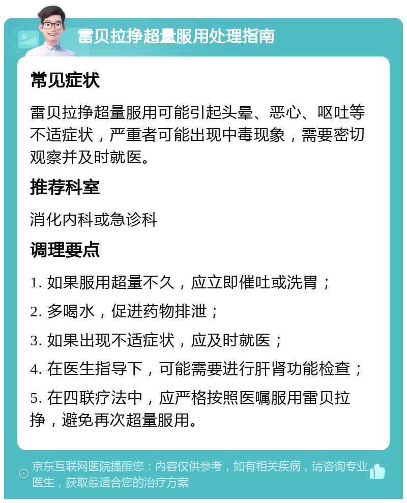 雷贝拉挣超量服用处理指南 常见症状 雷贝拉挣超量服用可能引起头晕、恶心、呕吐等不适症状，严重者可能出现中毒现象，需要密切观察并及时就医。 推荐科室 消化内科或急诊科 调理要点 1. 如果服用超量不久，应立即催吐或洗胃； 2. 多喝水，促进药物排泄； 3. 如果出现不适症状，应及时就医； 4. 在医生指导下，可能需要进行肝肾功能检查； 5. 在四联疗法中，应严格按照医嘱服用雷贝拉挣，避免再次超量服用。